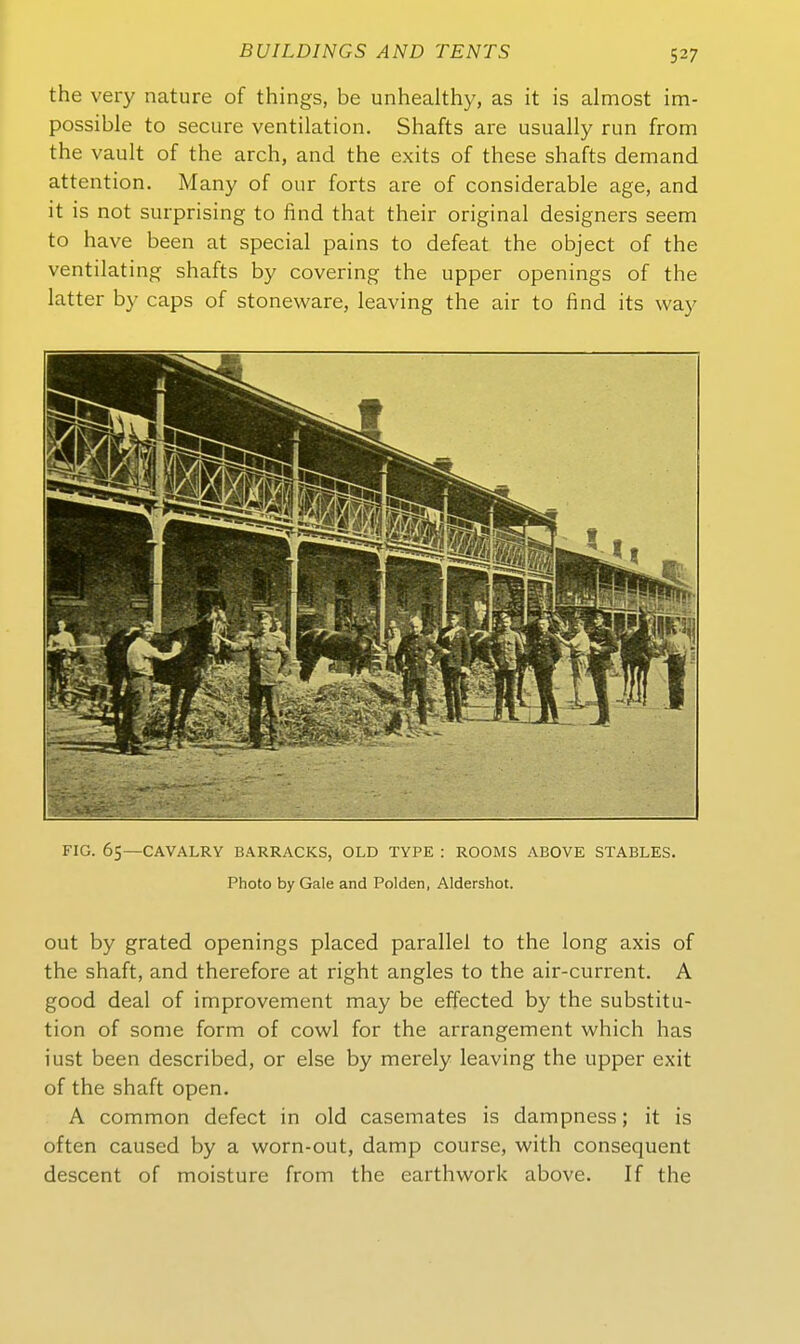 the very nature of things, be unhealthy, as it is almost im- possible to secure Ventilation. Shafts are usually run from the vault of the arch, and the exits of these shafts demand attention. Many of our forts are of considerable age, and it is not surprising to find that their original designers seem to have been at special pains to defeat the object of the ventilating shafts by covering the upper openings of the latter by caps of stoneware, leaving the air to find its way FIG. 65—CAVALRY BARRACKS, OLD TYPE : ROOMS ABOVE STABLES. Photo by Gale and Polden, Aldershot. out by grated openings placed parallel to the long axis of the shaft, and therefore at right angles to the air-current. A good deal of improvement may be effected by the Substitu- tion of some form of cowl for the arrangement which has iust been described, or eise by merely leaving the upper exit of the shaft open. A common defect in old casemates is dampness; it is often caused by a worn-out, damp course, with consequent descent of moisture from the earthwork above. If the