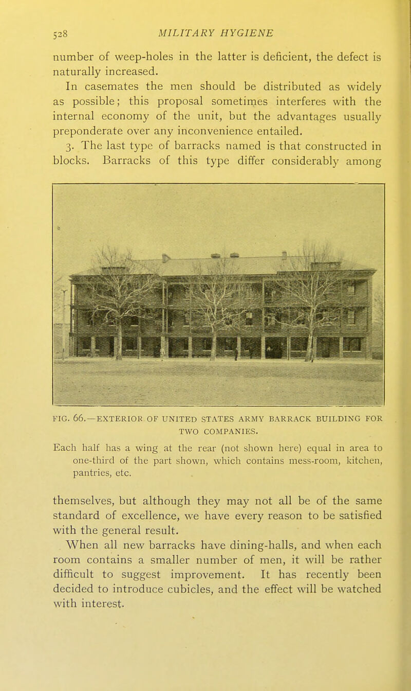 number of weep-holes in the latter is deficient, the defect is naturally increased. In casemates the men should be distributed as widely as possible; this proposal sometimes interferes with the internal economy of the unit, but the advantages usually preponderate over any inconvenience entailed. 3. The last type of barracks named is that constructed in blocks. Barracks of this type differ considerably among FIG. 66. —EXTERIOK OF UNITED STATES ARMY BARRACK BUILDING FOR TWO COMPANIES. Each half lias a vving at the rear (not shown here) equal in area to one-third of the part shown, which contains mess-room, kitchen, pantries, etc. themselves, but although they may not all be of the same Standard of excellence, we have every reason to be satisfied with the general result. When all new barracks have dining-halls, and when each room contains a smaller number of men, it will be rather difficult to suggest improvement. It has recently been decided to introduce cubicles, and the effect will be watched with interest.