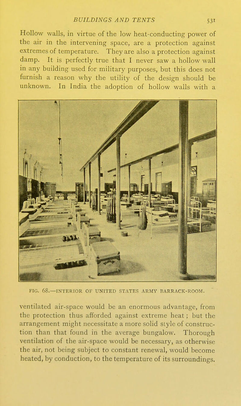 Kollow walls, in virtue of the low heat-conducting power of the air in the intervening space, are a protection against extremes of temperature. They are also a protection against damp. It is perfectly true that I never saw a hollow wall in any building used for military purposes, but this does not furnish a reason why the Utility of the design should be unknown. In India the adoption of hollow walls with a FIG. 68.—INTERIOR OF UNITED STATES ARMY BARRACK-ROOM. ventilated air-space would be an enormous advantage, from the protection thus afforded against extreme heat ; but the arrangement might necessitate a more solid sLyle of construc- tion than that found in the average bungalow. Thorough Ventilation of the air-space would be necessary, as otherwise the air, not being subject to constant renewal, would become heated, by conduction, to the temperature of its surroundings.