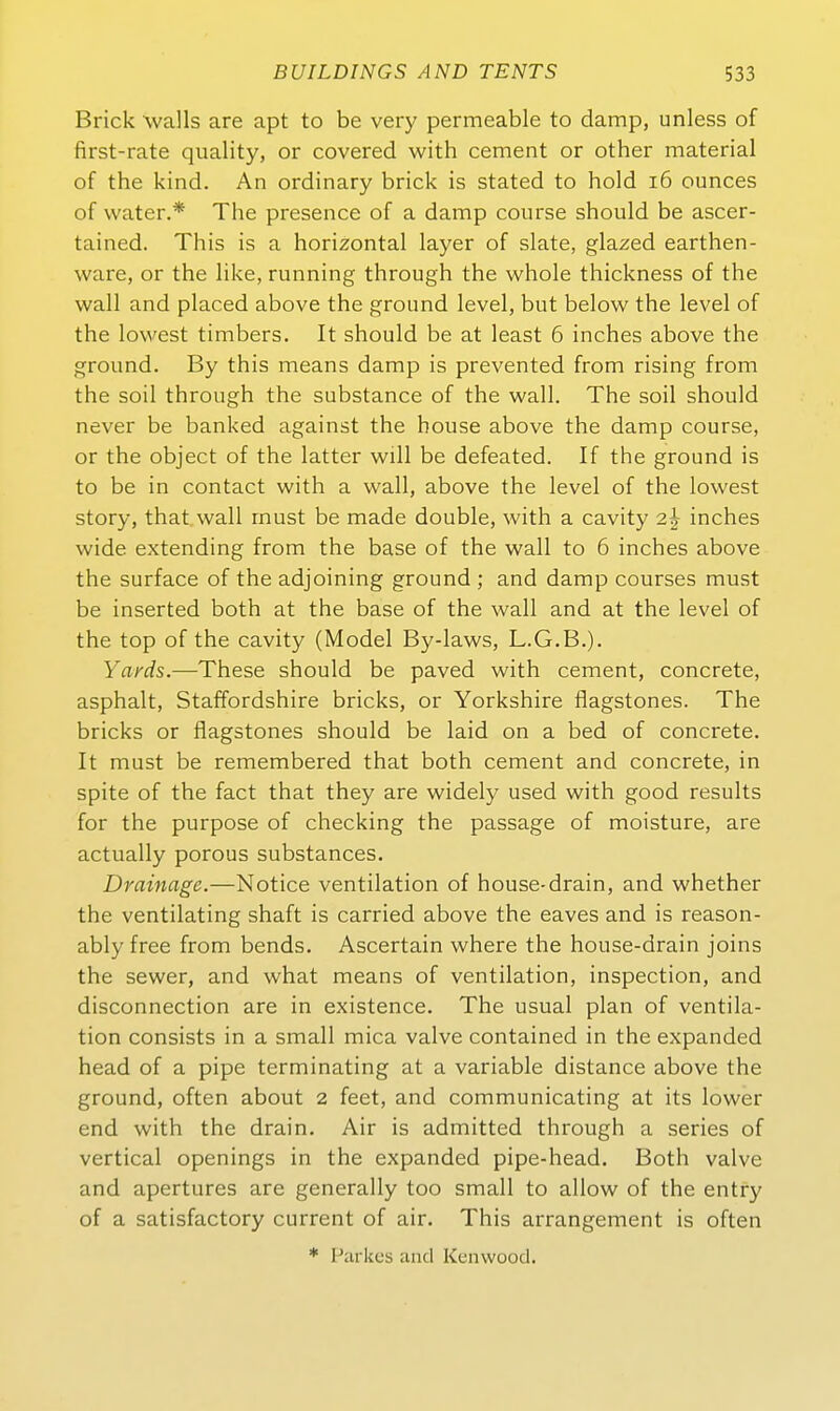 Brick Walls are apt to be very permeable to damp, unless of first-rate quality, or covered with cement or other material of the kind. An ordinary brick is stated to hold i6 ounces of water.* The presence of a damp course should be ascer- tained. This is a horizontal layer of slate, glazed earthen- ware, or the like, running through the whole thickness of the wall and placed above the ground level, but below the level of the lowest timbers. It should be at least 6 inches above the ground. By this means damp is prevented from rising from the soil through the substance of the wall. The soil should never be banked against the house above the damp course, or the object of the latter will be defeated. If the ground is to be in contact with a wall, above the level of the lowest Störy, that wall must be made double, with a cavity 2| inches wide extending from the base of the wall to 6 inches above the surface of the adjoining ground ; and damp courses must be inserted both at the base of the wall and at the level of the top of the cavity (Model By-laws, L.G.B.). Yards.—These should be paved with cement, concrete, asphalt, Staffordshire bricks, or Yorkshire flagstones. The bricks or flagstones should be laid on a bed of concrete. It must be remembered that both cement and concrete, in spite of the fact that they are widely used with good results for the purpose of checking the passage of moisture, are actually porous substances. Drainage.—Notice Ventilation of house-drain, and whether the ventilating shaft is carried above the eaves and is reason- ably free from bends. Ascertain where the house-drain joins the sewer, and what means of Ventilation, inspection, and disconnection are in existence. The usual plan of Ventila- tion consists in a small mica valve contained in the expanded head of a pipe terminating at a variable distance above the ground, often about 2 feet, and communicating at its lower end with the drain. Air is admitted through a series of vertical openings in the expanded pipe-head. Both valve and apertures are generally too small to allow of the entry of a satisfactory current of air. This arrangement is often * Parkes and Kenwood.