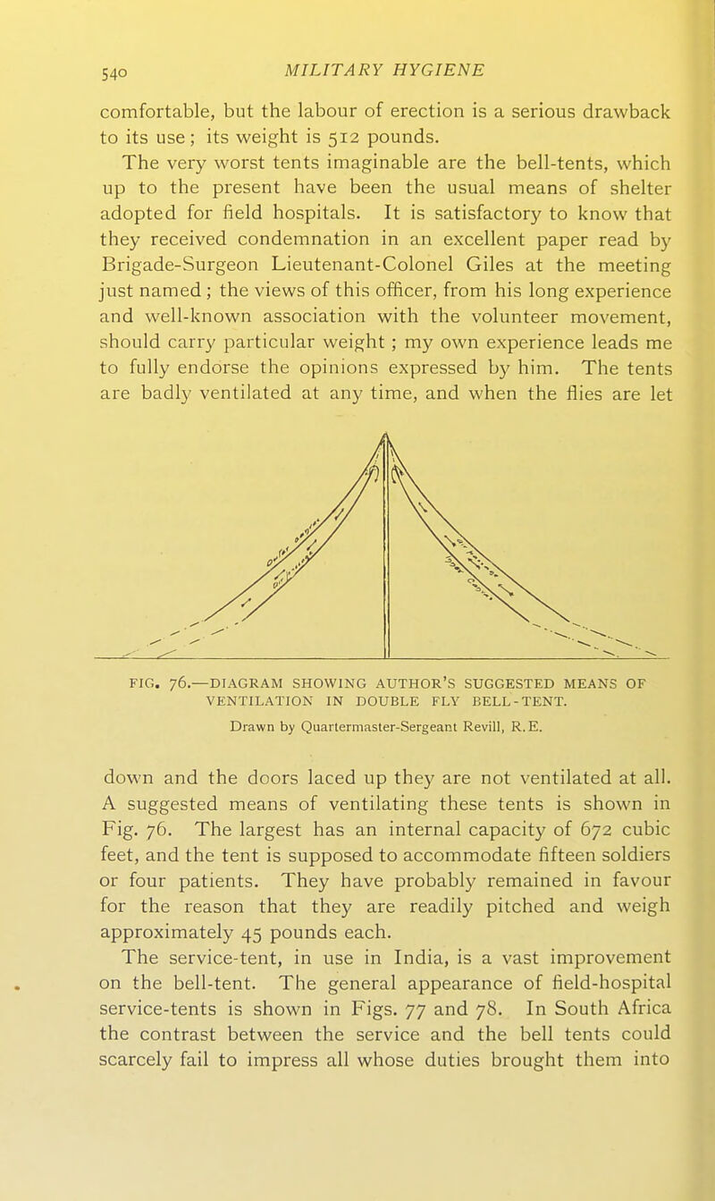 comfortable, but the labour of erection is a serious drawback to its use; its weight is 512 pounds. The very worst tents imaginable are the bell-tents, which up to the present have been the usual means of shelter adopted for field hospitals. It is satisfactory to know that they received condemnation in an excellent paper read by Brigade-Surgeon Lieutenant-Colonel Giles at the meeting just named ; the views of this officer, from his long experience and well-known association with the volunteer movement, should carry particular weight; my own experience leads me to fuUy endorse the opinions expressed b}^ him. The tents are badly ventilated at any time, and when the flies are let FIG. 76.—DIAGRAM SHOWING AUTHOR'S SUGGESTED MEANS OF VENTILATION IN DOUBLE FLY BELL-TENT. Drawn by Quartermaster-Sergeant Revill, R.E. down and the doors laced up they are not ventilated at all. A suggested means of ventilating these tents is shown in Fig. 76. The largest has an internal capacity of 672 cubic feet, and the tent is supposed to accommodate fifteen soldiers or four patients. They have probably remained in favour for the reason that they are readily pitched and weigh approximately 45 pounds each. The service-tent, in use in India, is a vast improvement on the bell-tent. The general appearance of field-hospital service-tents is shown in Figs. 77 and 78. In South Africa the contrast between the service and the bell tents could scarcely fail to impress all whose duties brought them into