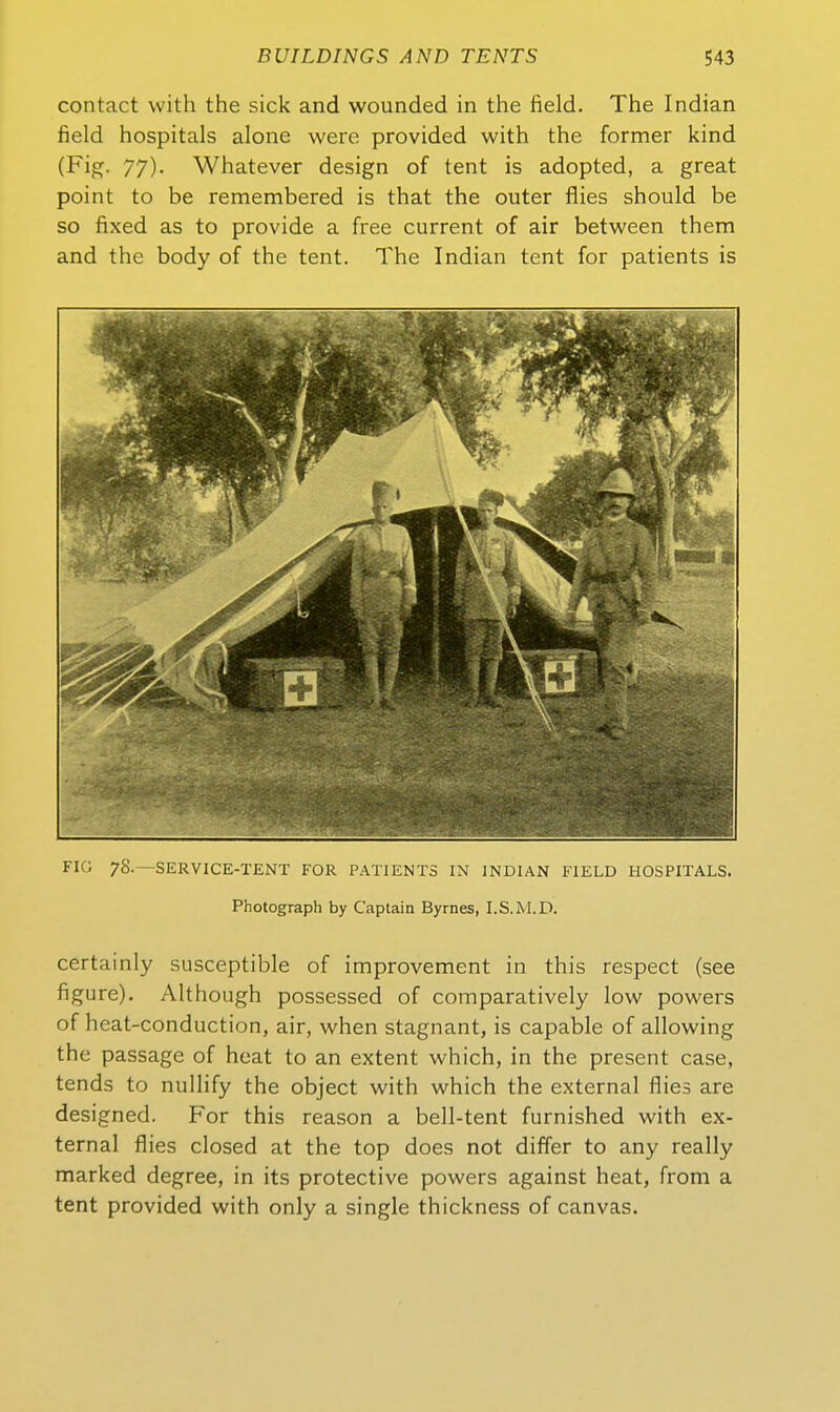 contact with the sick and wounded in the field. The Indian field hospitals alone were provided with the former kind (Fig. 77). Whatever design of tent is adopted, a great point to be remembered is that the outer flies should be so fixed as to provide a free current of air between them and the body of the tent. The Indian tent for patients is FIG 78.—SERVICE-TENT FOR PATIENTS IN INDIAN FIELD HOSPITALS. Photograph by Captain Byrnes, I.S.M.D. certainly susceptible of improvement in this respect (see figure). Although possessed of comparatively low powers of heat-conduction, air, when stagnant, is capable of allowing the passage of heat to an extent which, in the present case, tends to nulHfy the object with which the external flies are designed. For this reason a bell-tent furnished with ex- ternal flies closed at the top does not differ to any really marked degree, in its protective powers against heat, from a tent provided with only a single thickness of canvas.