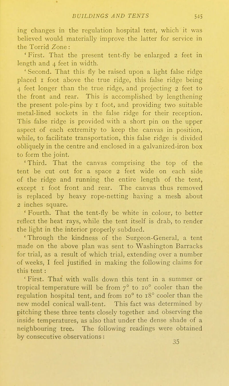 ing changes in the regulation hospital tent, which it was believed would materially improve the latter for Service in the Torrid Zone: * First. That the present tent-fly be enlarged 2 feet in length and 4 feet in width. ' Second. That this fly be raised upon a hght false ridge placed I foot above the true ridge, this false ridge being 4 feet longer than the true ridge, and projecting 2 feet to the front and rear. This is accomplished by lengthening the present pole-pins by i foot, and providing two suitable metal-lined sockets in the false ridge for their reception. This false ridge is provided with a short pin on the upper aspect of each extremity to keep the canvas in position, while, to facilitate transportation, this false ridge is divided obliquely in the centre and enclosed in a galvanized-iron box to form the Joint. ' Third. That the canvas comprising the top of the tent be cut out for a space 2 feet wide on each side of the ridge and running the entire length of the tent, except I foot front and rear. The canvas thus removed is replaced by heavy rope-netting having a mesh about 2 inches Square. ' Fourth. That the tent-fly be white in colour, to better reflect the heat rays, while the tent itself is drab, to render the light in the interior properly subdued. ' Through the kindness of the Surgeon-General, a tent made on the above plan was sent to Washington Barracks for trial, as a result of which trial, extending over a number of weeks, I feel justified in making the following claims for this tent: ' First. That with walls down this tent in a summer or tropical temperature will be from 7° to 10° cooler than the regulation hospital tent, and from 10° to 18° cooler than the new model conical wall-tent. This fact was determined by pitching these three tents closely together and observing the inside temperatures, as also that under the dense shade of a neighbouring tree. The following readings were obtained by consecutive observations: