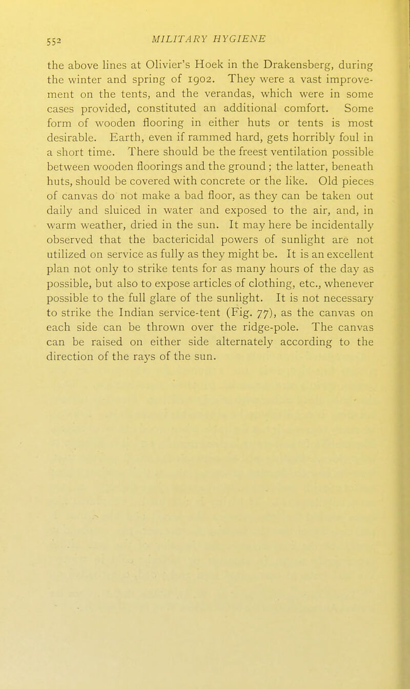the above lines at Olivier's Hoek in the Drakensberg, during the winter and spring of igo2. They were a vast improve- ment on tlie tents, and the verandas, which were in some cases provided, constituted an additional comfort. Some form of wooden flooring in either huts or tents is most desirable. Earth, even if rammed hard, gets horribly foul in a short time. There should be the freest Ventilation possible between wooden floorings and the ground; the latter, beneath huts, should be covered with concrete or the like. Old pieces of canvas do not make a bad floor, as they can be taken out daily and sluiced in water and exposed to the air, and, in warm weather, dried in the sun. It may here be incidentally observed that the bactericidal powers of sunlight are not utilized on Service as fully as they might be. It is an excellent plan not only to strike tents for as many hours of the day as possible, but also to expose articles of clothing, etc., whenever possible to the füll glare of the sunlight. It is not necessary to strike the Indian service-tent (Fig. 77), as the canvas on each side can be thrown over the ridge-pole. The canvas can be raised on either side alternately according to the direction of the rays of the sun.