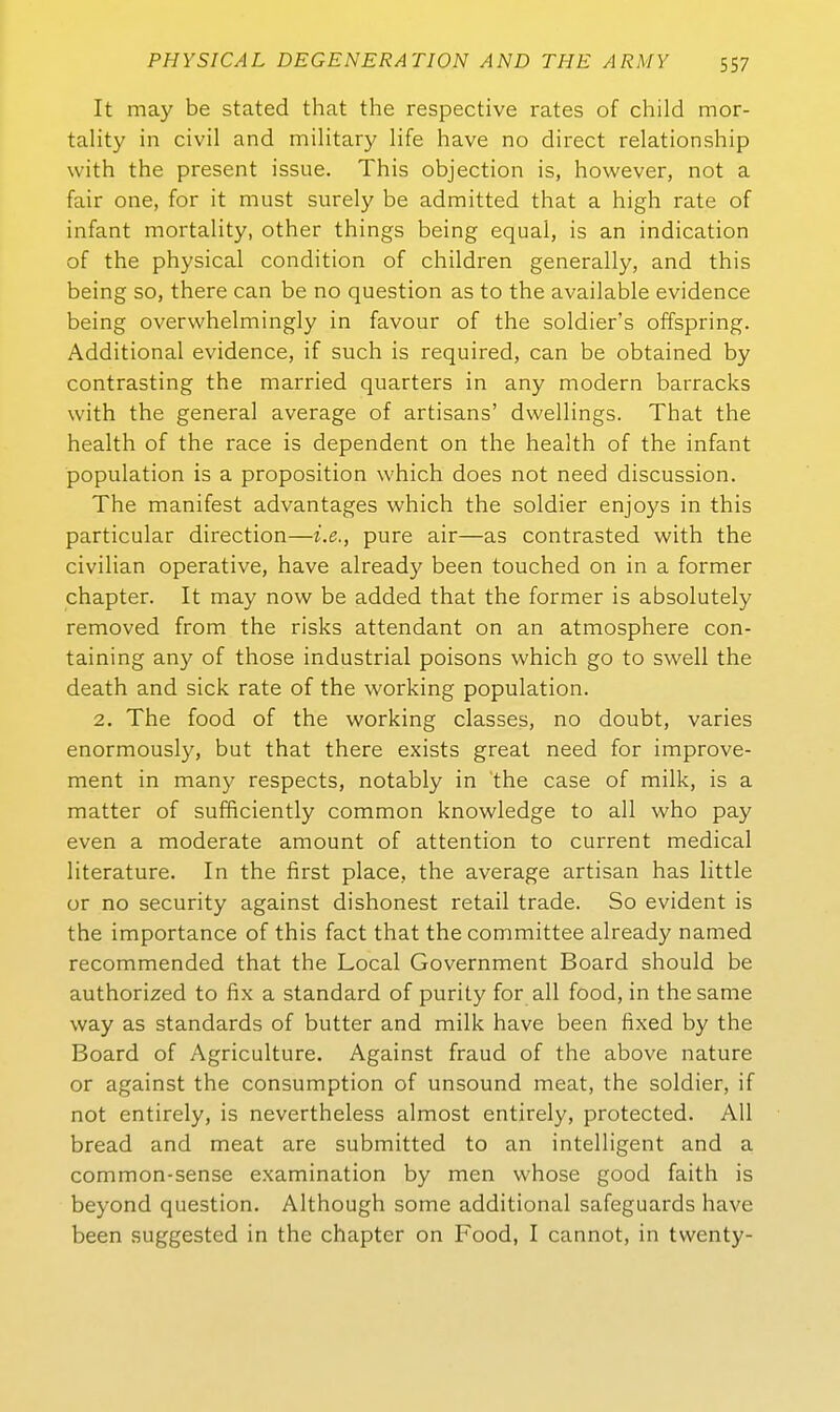 It may be stated that the respective rates of child mor- tality in civil and military life have no direct relationship with the present issue. This objection is, however, not a fair one, for it must surely be admitted that a high rate of infant mortality, other things being equal, is an indication of the physical condition of children generally, and this being so, there can be no question as to the available evidence being overwhelmingly in favour of the soldier's offspring. Additional evidence, if such is required, can be obtained by contrasting the married quarters in any modern barracks with the general average of artisans' dwelHngs. That the health of the race is dependent on the health of the infant population is a proposition which does not need discussion. The manifest advantages which the soldier enjoys in this particular direction—i.e., pure air—as contrasted with the civiUan operative, have already been touched on in a former chapter. It may now be added that the former is absolutely removed from the risks attendant on an atmosphere con- taining any of those industrial poisons which go to swell the death and sick rate of the working population. 2. The food of the working classes, no doubt, varies enormously, but that there exists great need for improve- ment in many respects, notably in the case of milk, is a matter of sufficiently common knowledge to all who pay even a moderate amount of attention to current medical literature. In the first place, the average artisan has little or no security against dishonest retail trade. So evident is the importance of this fact that the committee already named recommended that the Local Government Board should be authorized to fix a Standard of purity for all food, in thesame way as Standards of butter and milk have been fixed by the Board of Agriculture. Against fraud of the above nature or against the consumption of unsound meat, the soldier, if not entirely, is nevertheless almost entirely, protected. All bread and meat are submitted to an intelligent and a common-sense examination by men whose good faith is beyond question. Although some additional safeguards have been suggested in the chapter on Food, I cannot, in twenty-