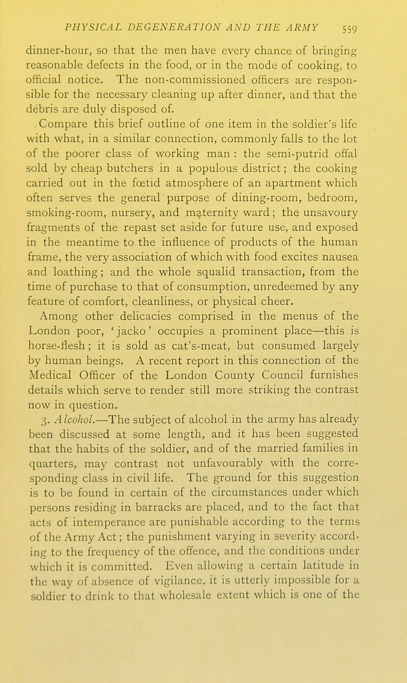 dinner-hour, so that the men have every chance of bringing reasonable defects in the food, or in the mode of cooking, to official notice. The non-commissioned ofBcers are respon- sible for the necessary cleaning up after dinner, and that the debris are duly disposed of. Compare this brief outline of one item in the soldier's life with what, in a similar connection, commonly falls to the lot of the poorer class of working man : the semi-putrid offal sold by cheap butchers in a populous district; the cooking carried out in the foetid atmosphere of an apartment which often serves the general purpose of dining-room, bedroom, smoking-room, nursery, and maternity ward; the unsavoury fragments of the repast set aside for future use, and exposed in the meantime to the influenae of products of the human frame, the very association of which with food excites nausea and loathing; and the whole squalid transaction, from the time of purchase to that of consumption, unredeemed by any feature of comfort, cleanliness, or physical cheer. Among other delicacies comprised in the menus of the London poor, * jacko' occupies a prominent place—this is horse-flesh; it is sold as cat's-meat, but consumed largely by human beings. A recent report in this connection of the Medical Officer of the London County Council furnishes details which serve to render still more striking the contrast now in question. 3. Alcohol.—The subject of alcohol in the army has already been discussed at some length, and it has been suggested that the habits of the soldier, and of the married families in quarters, may contrast not unfavourably with the corre- sponding class in civil life. The ground for this Suggestion is to be found in certain of the circumstances under which persons residing in barracks are placed, and to the fact that acts of intemperance are punishable according to the terms of the Army Act; the punishment varying in severity accord- ing to the frequency of the offence, and the conditions under which it is committed. Even allowing a certain latitude in the way of absence of vigilance, it is utterly impossible for a soldier to drink to that wholesale extent which is one of the