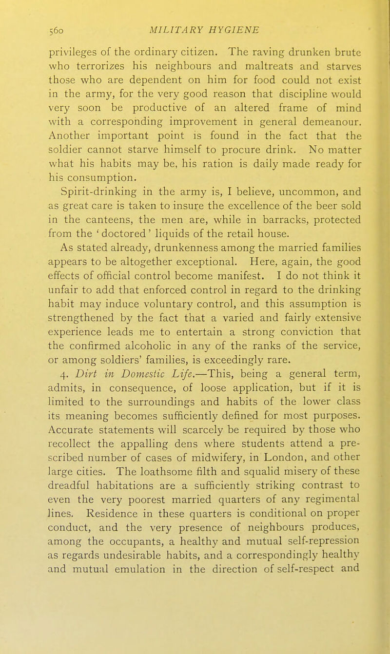 Privileges of the ordinary Citizen. The raving drunken brüte who terrorizes his neighbours and maltreats and starves those who are dependent on him for food could not exist in the army, for the very good reason that discipline would very soon be productive of an altered frame of mind with a corresponding improvement in general demeanour. Another important point is found in the fact that the soldier cannot starve himself to procure drink. No matter what his habits may be, his ration is daily made ready for his consumption. Spirit-drinking in the army is, I believe, uncommon, and as great care is taken to insure the excellence of the beer sold in the canteens, the men are, vvhile in barracks, protected from the ' doctored ' liquids of the retail house. As stated already, drunkenness among the married families appears to be altogether exceptional. Here, again, the good effects of official control become manifest. I do not think it unfair to add that enforced control in regard to the drinking habit may induce voluntary control, and this assumption is strengthened by the fact that a varied and fairly extensive experience leads me to entertain a strong conviction that the confirmed alcoholic in any of the ranks of the Service, or among soldiers' families, is exceedingly rare. 4. Dirt in Domesiic Life.—This, being a general term, admits, in consequence, of loose application, but if it is limited to the surroundings and habits of the lower class its meaning becomes sufficiently defined for most purposes. Accurate Statements will scarcely be required by those who recollect the appalling dens where students attend a pre- scribed number of cases of midwifery, in London, and other large eitles. The loathsome filth and squalid misery of these dreadful habitations are a sufficiently striking contrast to even the very poorest married quarters of an}^ regimental lines. Residence in these quarters is conditional on proper conduct, and the very presence of neighbours produces, among the occupants, a healthy and mutual self-repression as regards undesirable habits, and a correspondingly healthy and mutual emulation in the direction of self-respect and