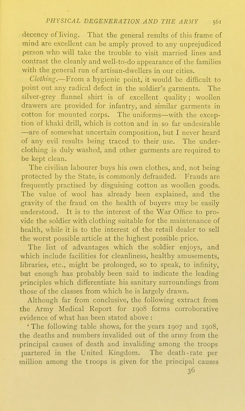 decency of living. That the general results of this frame of mind are excellent can be amply proved to any unprejudiced person who will take the trouble to visit married lines and contrast the cleanly and vvell-to-do appearance of the families with the general tun of artisan-dwellers in our cities. Clothing,—From a hygienic point, it would be difBcult to point out any radical defect in the soldier's garments. The silver-grey flannel shirt is of excellent quality; woollen drawers are provided for infantry, and similar garments in cotton for mounted Corps. The uniforms—with the excep- tion of khaki drill, which is cotton and in so far undesirable —are of somewhat uncertain composition, but I never heard of any evil results being traced to their use. The under- clothing is duly washed, and other garments are required to be kept clean, The civilian labourer buys his own clothes, and, not being protected by the State, is commonly defrauded. Frauds are frequently practised by disguising cotton as woollen goods. The value of wool has already been explained, and the gravity of the fraud on the health of buyers may be easily understood. It is to the interest of the War Office to pro- vide the soldier with clothing suitable for the maintenance of health, while it is to the interest of the retail dealer to seil the worst possible article at the highest possible price. The list of advantages which the soldier enjoys, and which include facilities for cleanliness, healthy amusements, libraries, etc., might be prolonged, so to speak, to infinity, but enough has probably been said to indicate the leading principles which differentiate his sanitary surroundings from those of the classes from which he is largely drawn. Although far from conclusive, the foUowing extract from the Army Medical Report for igo8 forms corroborative evidence of what has been stated above : ' The following table shows, for the years 1907 and igo8, the deaths and numbers invalided out of the army from the principal causcs of death and invaliding among the troops juartered in the United Kingdom. The dcath-rate per million among the troops is given for the principal causes 36