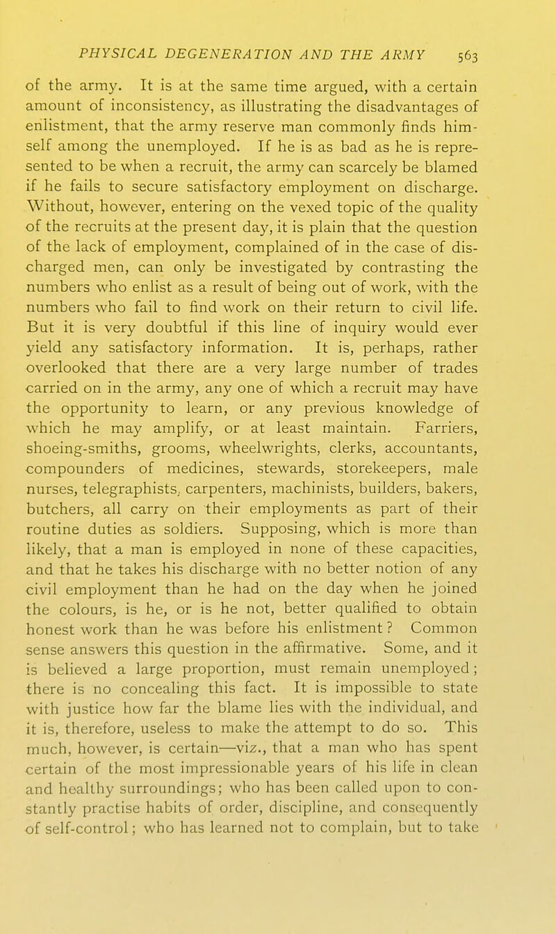 of the army. It is at the same time argued, with a certain amount of inconsistency, as illustrating the disadvantages of eniistment, that the army reserve man commonly finds him- self among the unemployed. If he is as bad as he is repre- sented to be when a recruit, the army can scarcely be blamed if he fails to secure satisfactory employment on discharge. Without, however, entering on the vexed topic of the quality of the recruits at the present day, it is piain that the question of the lack of employment, complained of in the case of dis- charged men, can only be investigated by contrasting the numbers who enlist as a result of being out of work, with the numbers who fail to find work on their return to civil life. But it is very doubtful if this line of inquiry would ever yield any satisfactory Information. It is, perhaps, rather overlooked that there are a very large number of trades carried on in the army, any one of which a recruit may have the opportunity to learn, or any previous knowledge of which he may amplify, or at least maintain. Farriers, shoeing-smiths, grooms, wheelwrights, clerks, accountants, compounders of medicines, Stewards, storekeepers, male nurses, telegraphists. carpenters, machinists, builders, bakers, butchers, all carry on their employments as part of their routine duties as soldiers. Supposing, which is more than iikely, that a man is employed in none of these capacities, and that he takes his discharge with no better notion of any civil employment than he had on the day when he joined the colours, is he, or is he not, better qualified to obtain honest work than he was before his eniistment ? Common sense answers this question in the affirmative. Some, and it is believed a large proportion, must remain unemployed ; there is no concealing this fact. It is impossible to State with justice how far the blame lies with the individual, and it is, therefore, useless to make the attempt to do so. This mach, however, is certain—viz., that a man who has spent certain of the most impressionable years of his life in clean and healthy surroundings; who has been called upon to con- stantly practise habits of order, discipline, and consequently of self-control; who has learned not to complain, but to take
