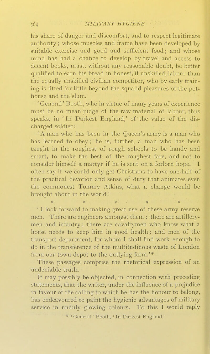 his share of danger and discomfort, and to respect legitimate authority; whose muscles and frame have been developed by suitable exercise and good and sufficient food; and whose mind has had a chance to develop by travel and access to decent books, must, without any reasonable doubt, be better qualified to earn his bread in honest, if unskilled, labour than the equally unskilied civihan competitor, who by early train- ing is fitted for httle beyond the squahd pleasures of the pot- house and the slum. ' General' Booth, who in virtue of many years of experience must be no mean judge of the raw material of labour, thus speaks, in 'In Darkest England,' of the value of the dis- charged soldier: ' A man who has been in the Queen's army is a man who has learned to obey; he is, further, a man who has been taught in the roughest of rough schools to be handy and smart, to make the best of the roughest fare, and not to consider himself a martyr if he is sent on a forlorn hope. I often say if we could only get Christians to have one-half of the practical devotion and sense of duty that animates even the commonest Tommy Atkins, what a change would be brought about in the world ! ' I look forward to making great use of these army reserve men. There are engineers amongst them ; there are artillery- men and infantry; there are cavalrymen who know what a horse needs to keep him in good health; and men of the transport department, for whom I shall find work enough to dü in the transference of the multitudinous waste of London from our town depot to the outlying farm.'* These passages comprise the rhetorical expression of an undeniable truth. It may possibly be objected, in connection with preceding Statements, that the writer, under the influence of a prejudice in favour of the calling to which he has the honour to belong, has endeavoured to paint the hygienic advantages of military Service in unduly glowing colours. To tliis I would reply * 'Gcnerar Boolh, ' In Darkest England.'