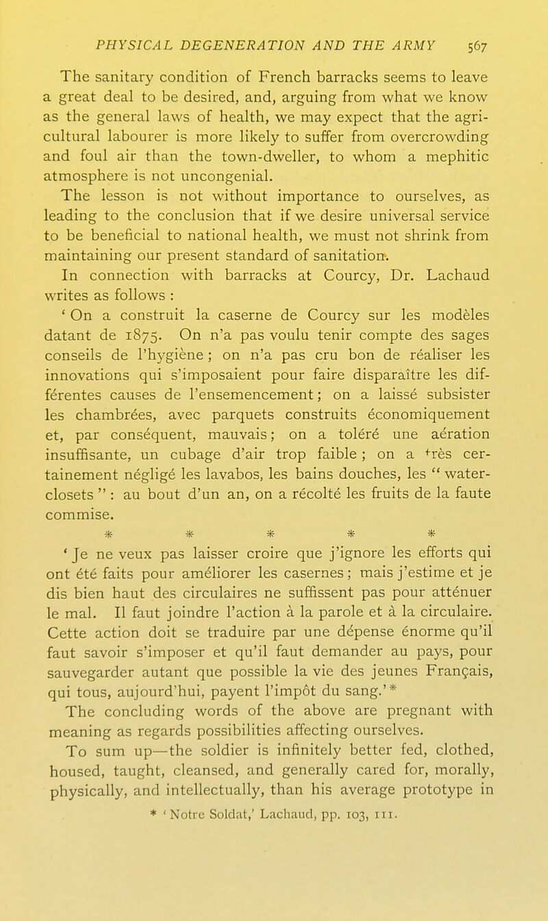 The sanitary condition of French barracks seems to leave a great deal to be desired, and, arguing from what we know as the general laws of health, we may expect that the agri- cultural labourer is more likely to suffer from overcrowding and foul air than the town-dweller, to whom a mephitic atmosphere is not uncongenial. The lesson is not without importance to ourselves, as leading to the conclusion that if we desire universal Service to be beneficial to national health, we must not shrink from maintaining our present Standard of sanitation. In connection with barracks at Courcy, Dr. Lachaud writes as follows : ' On a construit la caserne de Courcy sur les modeles datant de 1875. On n'a pas voulu tenir compte des sages conseils de l'hygiene ; on n'a pas cru bon de realiser les innovations qui s'imposaient pour faire disparaitre les dif- ferentes causes de l'ensemencement; on a laisse subsister les chambrees, avec parquets construits economiquement et, par cons^quent, mauvais; on a tolere une aeration insuffisante, un cubage d'air trop faible ; on a +res cer- tainement neglige les lavabos, les bains douches, les  water- closets  : au bout d'un an, on a recolte les fruits de la faute commise, ***** ' Je ne veux pas laisser croire que j'ignore les efforts qui ont ete faits pour am^liorer les casernes; mais j'estime et je dis bien haut des circulaires ne suffissent pas pour attenuer le mal. II faut joindre l'action ä la parole et ä la circulaire. Cette action doit se traduire par une d^pense enorme qu'il faut savoir s'imposer et qu'il faut demander au pays, pour sauvegarder autant que possible la vie des jeunes Fran^ais, qui tous, aujourd'hui, payent l'impot du sang.'* The concluding words of the above are pregnant with meaning as regards possibilities affecting ourselves. To sum up—the soldier is infinitely better fed, clothed, housed, taught, cleansed, and generally cared for, morally, physically, and intellectually, than his average prototype in * ' Notre Soldat,' Lachaud, pp. 103, iii.