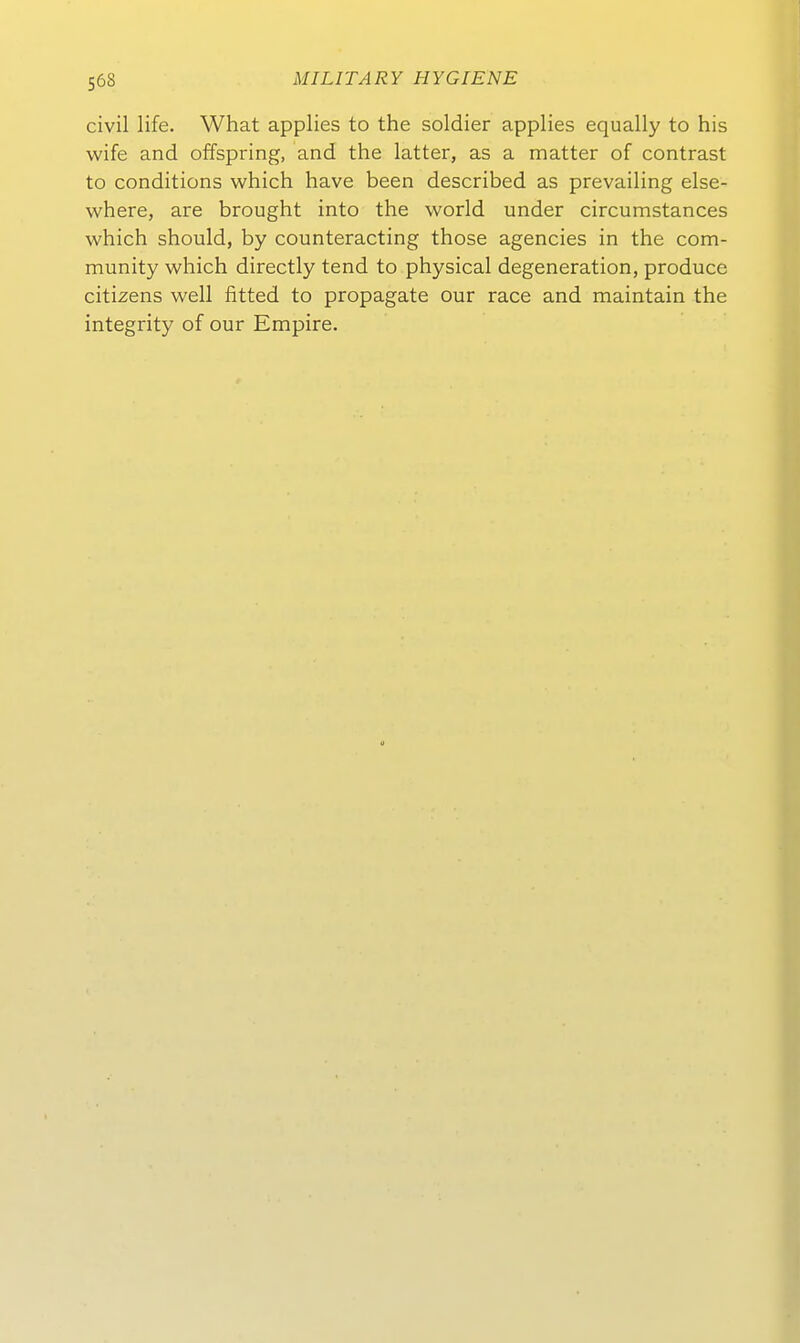 civil life. What applies to the soldier applies equally to his wife and offspring, and the latter, as a matter of contrast to conditions which have been described as prevailing else- where, are brought into the world under circumstances which should, by counteracting those agencies in the Com- munity which directly tend to physical degeneration, produce Citizens well fitted to propagate cur race and maintain the integrity of our Empire. 0