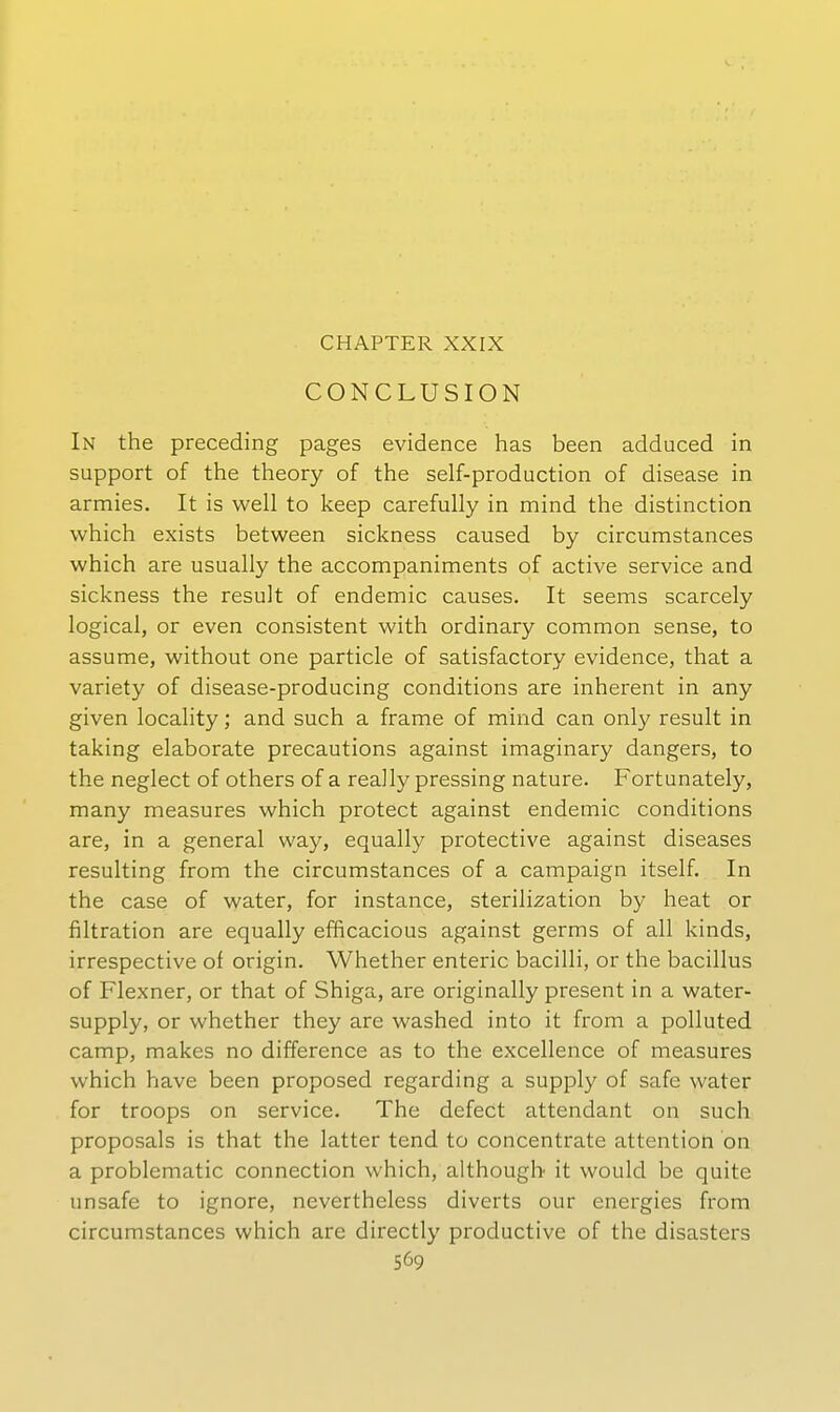 CHAPTER XXIX CONCLUSION In the preceding pages evidence has been adduced in Support of the theory of the self-production of disease in armies. It is well to keep carefully in mind the distinction which exists between sickness caused by circumstances which are usually the accompaniments of active Service and sickness the result of endemic causes. It seems scarcely logical, or even consistent with ordinary common sense, to assume, without one particle of satisfactory evidence, that a variety of disease-producing conditions are inherent in any given locality; and such a frame of mind can only result in taking elaborate precautions against imaginary dangers, to the neglect of others of a really pressing nature. Fortunately, many measures which protect against endemic conditions are, in a general way, equally protective against diseases resulting from the circumstances of a campaign itself. In the case of water, for instance, sterilization by heat or filtration are equally efficacious against germs of all kinds, irrespective of origin. Whether enteric bacilli, or the bacillus of Flexner, or that of Shiga, are originally present in a water- supply, or whether they are washed into it from a polluted camp, makes no difference as to the excellence of measures which have been proposed regarding a supply of safe water for troops on Service. The defect attendant on such proposals is that the latter tend to concentrate attention on a problematic connection which, although it would be quite unsafe to ignore, nevertheless diverts our energies from circumstances which are directly productive of the disasters