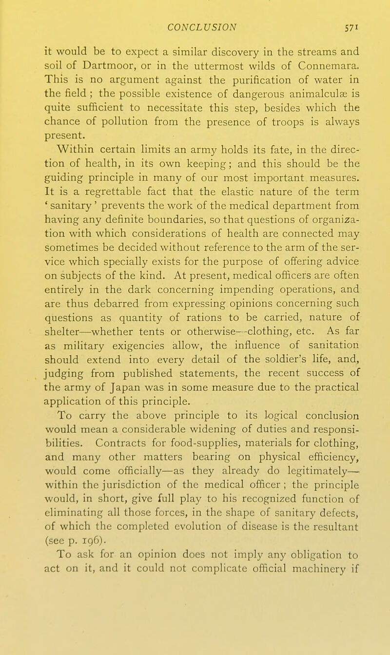 it would be to expect a similar discovery in the streams and soil of Dartmoor, or in the uttermost wilds of Connemara. This is no argument against the purification of water in the field; the possible existence of dangerous animalculse is quite sufficient to necessitate this step, besides which the chance of pollution from the presence of troops is always present. Within certain limits an army holds its fate, in the direc- tion of health, in its own keeping; and this should be the guiding principle in many of our most important measures. It is a regrettable fact that the elastic nature of the term ' sanitary ' prevents the work of the medical department from having any definite boundaries, so that questions of Organiza- tion with which considerations of health are connected may sometimes be decided without reference to the arm of the Ser- vice which specially exists for the purpose of offering advice on subjects of the kind. At present, medical officers are often entirely in the dark concerning impending Operations, and are thus debarred from expressing opinions concerning such questions as quantity of rations to be carried, nature of shelter—whether tents or otherwise--clothing, etc. As far as military exigencies allow, the influence of sanitation should extend into every detail of the soldier's life, and, judging from published Statements, the recent success of the army of Japan was in some measure due to the practical application of this principle. To carry the above principle to its 1-ogical conclusion would mean a considerable widening of duties and responsi- bilities. Contracts for food-supplies, materials for clothing, and many other matters bearing on physical efficiency, would come officially—as they already do legitimately— within the Jurisdiction of the medical ofBcer ; the principle would, in short, give füll play to his recognized function of eliminating all those forces, in the shape of sanitary defects, of which the completed evolution of disease is the resultant (see p. 196). To ask for an opinion does not imply any Obligation to act on it, and it could not complicate official machinery if