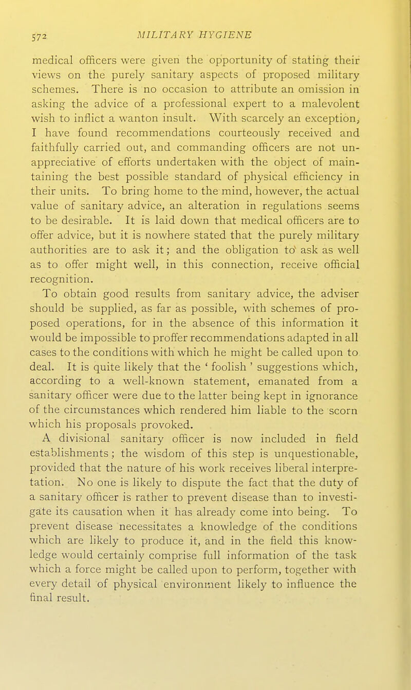 medical officers were given the opportunity of stating their vievvs on the purely sanitary aspects of proposed military schemes. There is no occasion to attribute an Omission in asking the advice of a professional expert to a malevolent wish to inflict a wanton insult. With scarcely an exception, I have found recommendations courteously received and faithfully carried out, and commanding officers are not un- appreciative of efforts undertaken with the object of main- taining the best possible Standard of physical efficiency in their units. To bring home to the mind, however, the actual value of sanitary advice, an alteration in regulations seems to be desirable. It is laid down that medical officers are to offer advice, but it is nowhere stated that the purely military authorities are to ask it; and the Obligation to' ask as well as to offer might well, in this connection, receive official recognition. To obtain good results from sanitary advice, the adviser should be supplied, as far as possible, with schemes of pro- posed Operations, for in the absence of this Information it would be impossible to proffer recommendations adapted in all cases to the conditions with which he might be called upon to deal. It is quite likely that the ' foolish ' suggestions which, according to a well-known Statement, emanated from a sanitary officer were due to the latter being kept in ignorance of the circumstances which rendered him liable to the scorn which his proposals provoked. A divisional sanitary officer is now included in field establishments; the wisdom of this step is unquestionable, provided that the nature of his work receives liberal Interpre- tation. No one is likely to dispute the fact that the duty of a sanitary officer is rather to prevent disease than to investi- gate its causation when it has already come into being. To prevent disease necessitates a knowledge of the conditions which are likely to produce it, and in the field this know- ledge would certainly comprise füll Information of the task which a force might be called upon to perform, together with every detail of physical environinent likely to influence the final result.