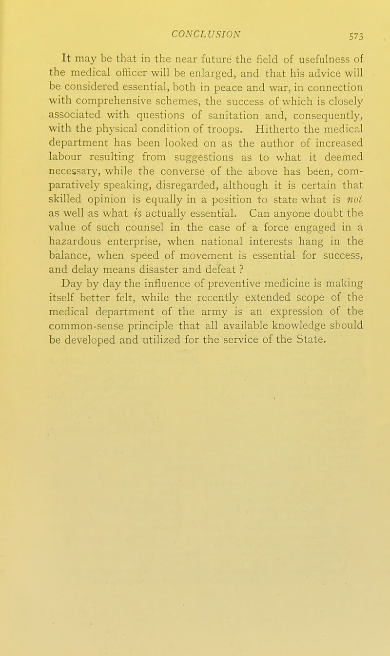 It may be that in the near future the field of usefulness of the medical officer will be enlarged, and that bis advice will be considered essential, both in peace and war, in connection with comprehensive schemes, the success of which is closely associated with questions of sanitation and, consequently, with the physical condition of troops. Hitherto the medical department has been looked on as the author of increased labour resulting from suggestions as to what it deemed necessary, while the converse of the above has been, com- paratively speaking, disregarded, although it is certain that skilIed opinion is equally in a position to State what is not as well as what is actually essential. Can anyone doubt the value of such counsel in the case of a force engaged in a hazardous enterprise, when national interests hang in the balance, when speed of movement is essential for success, and delay means disaster and defeat ? Day by day the influence of preventive medicine is making itself better feit, while the recently extended scope of the medical department of the army is an expression of the common-sense principle that all available knowledge sbould be developed and utilized for the service of the State.