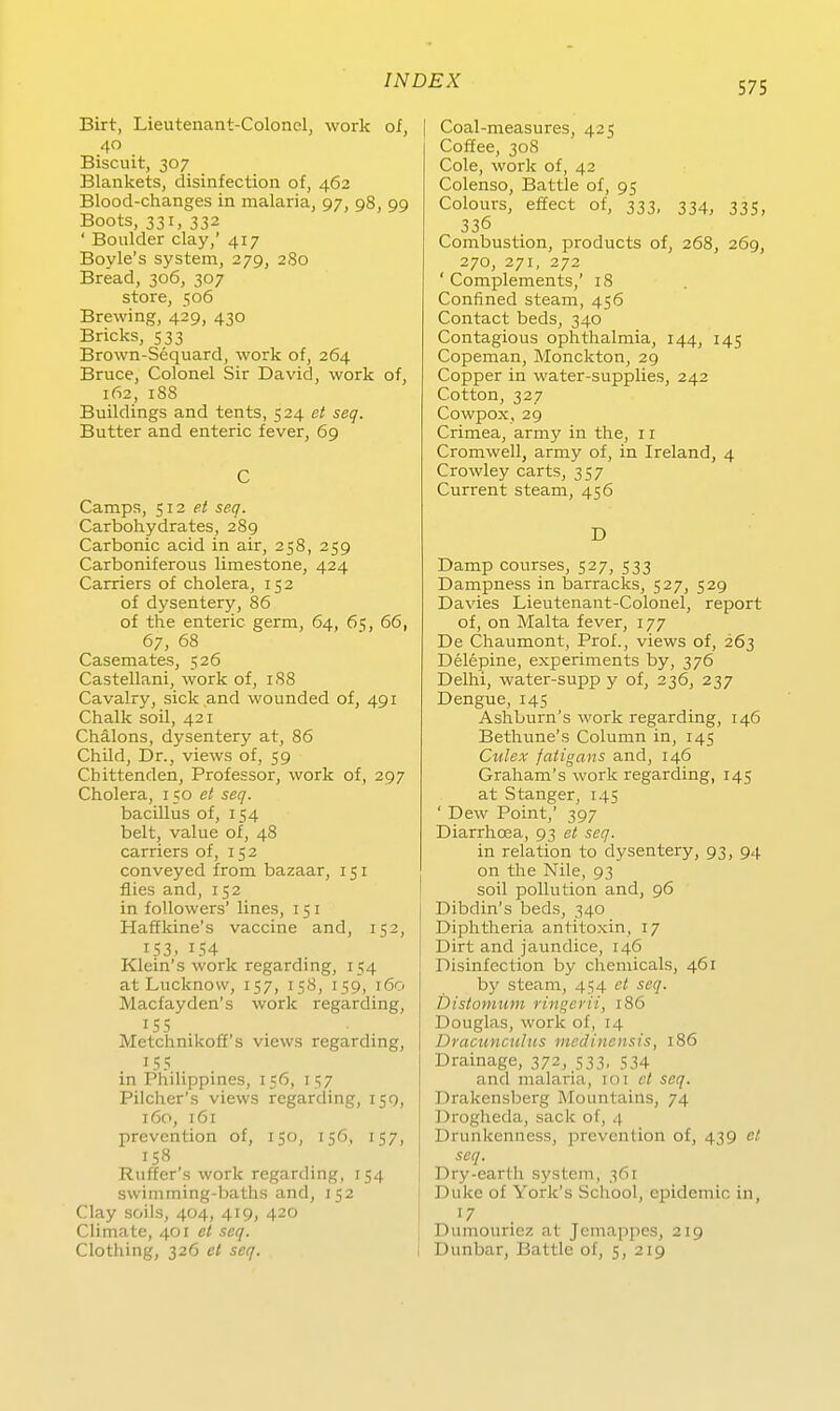 Birt, Lieutenant-Colonelj work of, 40 Biscuit, 307 Blankets, disinfection of, 462 Blood-changes in malaria, 97, 98, 99 Boots, 331, 332 ' Boulder clay,' 417 Boyle's System, 279, 2S0 Bread, 306, 307 Store, 506 Brewing, 429, 430 Bricks, 533 Brown-Sequard, work of, 264 Bruce, Colonel Sir David, work of, 162, 188 Buildings and tents, 524 et seq. Butter and enteric fever, 69 C Camps, $12 et seq. Carbohydrates, 289 Carbonic acid in air, 258, 259 Carboniferous limestone, 424 Carriers of cholera, 152 of dysentery, 86 of the enteric germ, 64, 6^, 66, 67, 68 Casemates, 526 Castellani, work of, 188 Cavalry, sick and wounded of, 491 Chalk soil, 421 Chälons, dysentery at, 86 Child, Dr., views of, 59 Chittenden, Professor, work of, 297 Cholera, 150 et seq. bacillus of, 154 belt, value of, 48 carriers of, 152 conveyed from bazaar, 151 flies and, 152 in foUowers' lines, 151 Haffkine's Vaccine and, 152, 153, 154 Klein's work regarding, 154 at Lucknovv, 157, 158, 159, 160 Macfayden's work regarding, 15s Metchnikoff's views regarding, 155 in Philippines, 156, 157 Piicher's views regarding, 159, 160, 161 Prävention of, 150, 156, 157, 158 Ruffer's work regarding, 154 swimming-baths and, 152 Clay soils, 404, 419, 420 Climate, 401 et seq. Clothing, 326 et seq. Coal-measures, 425 Coffee, 308 Cole, work of, 42 Colenso, Battie of, 95 Colours, effect of, 333, 334, 335, 336 Combustion, products of, 268, 269, 270, 271, 272 ' Complements,' 18 Confined steam, 456 Contact beds, 340 Contagious Ophthalmia, 144, 145 Copeman, Monckton, 29 Copper in water-supplies, 242 Cotton, 327 Cowpox, 29 Crimea, army in the, 11 Cromwell, army of, in Ireland, 4 Crowley carts, 357 Current steam, 456 D Damp courses, 527, 533 Dampness in barracks, 527, 529 Davies Lieutenant-Colonel, report of, on Malta fever, 177 De Chaumont, Prof., views of, 263 Delepine, experiments by, 376 Delhi, water-supp y of, 236, 237 Dengue, 145 Ashburn's work regarding, 146 Bethune's Column in, 145 Culex fatigans and, 146 Graham's work regarding, 145 at Stanger, 1.4.5 ' Dew Point,' 397 Diarrhoea, 93 et seq. in relation to dysentery, 93, 94 on the Nile, 93 soil poUution and, 96 Dibdin's beds, 340 Diphtheria antitoxin, 17 Dirt and jaundice, 146 Disinfection by chemicals, 461 by steam, 454 et seq. bistomum ringen'i, 186 Douglas, work of, 14 Dracimculus medinensis, 186 Drainage, 372, 533, 534 and malaria, 101 et seq. Drakensberg Mountains, 74 Drogheda, sack of, 4 Drunkenness, prevenüon of, 439 et seq. Dry-earlh System, 361 Duke of York's School, epidemic in, Dumounez at Jemappes, 219 Dunbar, Battie of, 5, 219