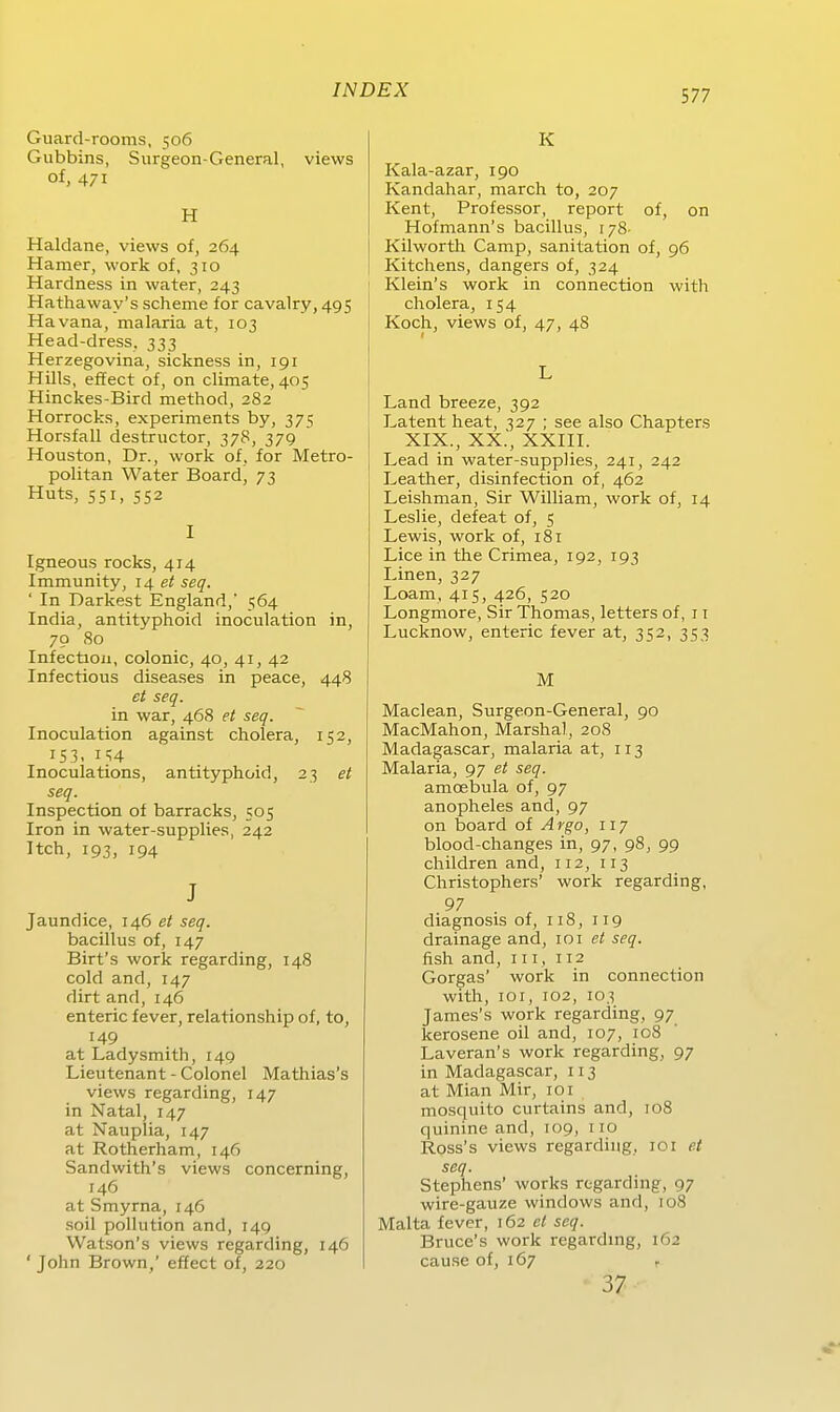 Guard-rooms, 506 Gubbins, Surgeon-General, views of, 471 H Haidane, views of, 264 Hamer, work of, 310 Hardness in water, 243 Hathaway's scheme for cavalry, 495 Havana, malaria at, 103 Head-dress. 333 Herzegovina, sickness in, 191 Hills, effect of, on climate, 405 Hinckes-Bird method, 282 Horrocks, experiments by, 375 Horsfall destructor, 378, 379 Houston, Dr., work of, for Metro- politan Water Board, 73 Huts, 551, 552 I Igneous rocks, 414 Immunity, 14 et seq. ' In Darkest England, 564 India, antityphoid inoculation in, 70 80 Infectioii, colonic, 40, 41, 42 Infectious diseases in peace, 448 et seq. in war, 468 et seq. Inoculation against cholera, 152, 153. Inoculations, antityphoid, 23 et seq. Inspection of barracks, 505 Iron in water-supplies, 242 Itch, 193, 194 J Jaundice, 146 et seq. bacillus of, 147 Birt's work regarding, 148 cold and, 147 dirt and, 146 enteric fever, relationship of, to, 149 at Ladysmith, 149 Lieutenant - Colonel Mathias's views regarding, 147 in Natal, 147 at Nauplia, 147 at Rotherham, 146 Sandwith's views concerning, J46 at Smyrna, 146 soil pollution and, 149 Watson's views regarding, 146 ' John Brown,' effect of, 220 K Kala-azar, 190 Kandahar, march to, 207 Kent, Professor, report of, on Hofmann's bacillus, 178 Kilworth Camp, sanitation of, 96 Kitchens, dangers of, 324 Klein's work in connection with Cholera, 154 Koch, views of, 47, 48 L Land breeze, 392 Latent heat, 327 ; see also Chapters XIX., XX., XXIII. Lead in water-supplies, 241, 242 Leather, disinfection of, 462 Leishman, Sir William, work of, 14 Leslie, defeat of, 5 Lewis, work of, 181 Lice in the Crimea, 192, 193 Linen, 327 Loam, 415, 426, 520 Longmore, Sir Thomas, letters of, 11 Lucknow, enteric fever at, 352, 353 M Maclean, Surgeon-General, 90 MacMahon, Marshai, 208 Madagascar, malaria at, 113 Malaria, 97 et seq. amoebula of, 97 anopheles and, 97 on board of Argo, 117 blood-changes in, 97, 98, 99 children and, 112, 113 Christophers' work regarding, 97 diagnosis of, 118, 119 drainage and, 101 et seq. fish and, in, 112 Gorgas' work in connection with, lOi, 102, 103 James's work regarding, 97 kerosene oil and, 107, 108 Laveran's work regarding, 97 in Madagascar, 113 at Mian Mir, 101 mosquito curtains and, 108 quinine and, 109, 110 Ross's views regarding, loi et seq. Stephens' works regarding, 97 wire-gauze Windows and, 108 Malta fever, 162 et seq. Bruce's work regardmg, 162 cause of, 167 , 37