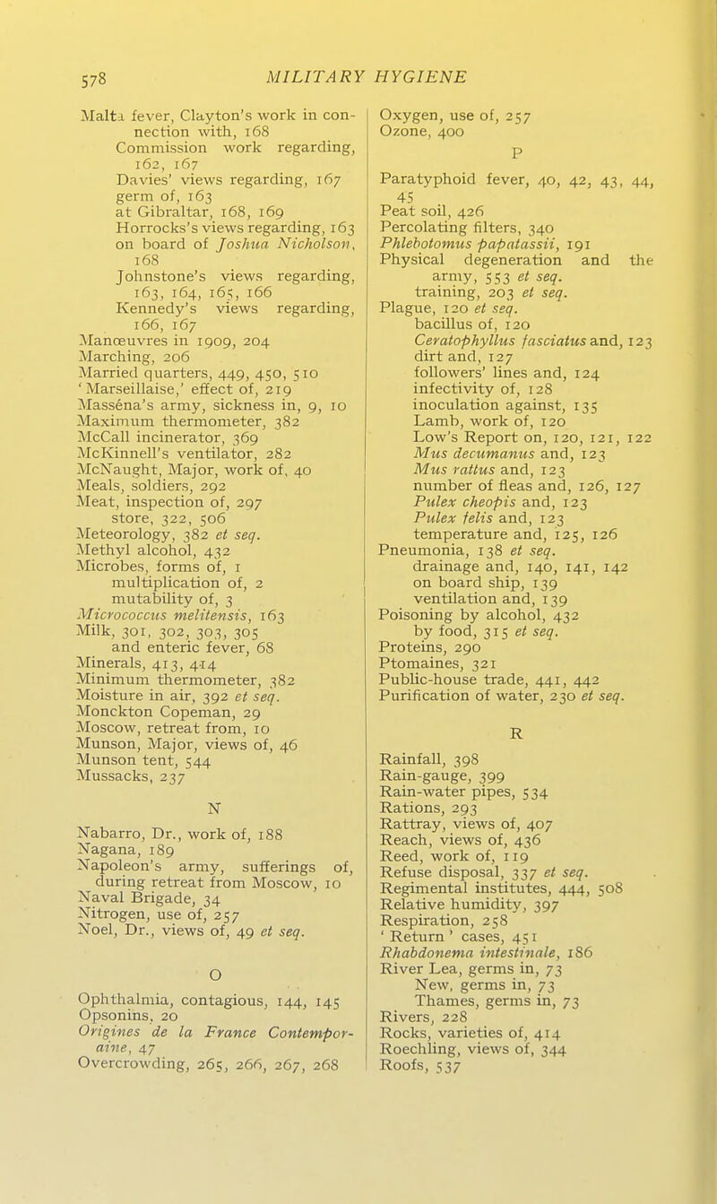 Malta fever, Cla,yton's work in con- nection with, i68 Commission work regarding, 162, 167 Davies' views regarding, 167 germ of, 163 at Gibraltar, 168, 169 Horrocks's views regarding, 163 on board of Joshua Nicholson, 168 Johnstone's views regarding, 163, 164, 165, 166 Kennedy's views regarding, 166, 167 Manoeuvres in 1909, 204 Marching, 206 Married quarters, 449, 450, 510 'Marseillaise,' effect of, 219 Massena's army, sickness in, 9, 10 Maximum thermometer, 382 McCall incinerator, 369 McKinnell's Ventilator, 282 McNaught, Major, work of, 40 Meals, soldiers, 292 Meat, inspection of, 297 Store, 322, 506 Meteorology, 382 e< seq. Methyl alcohol, 432 Microbes, forms of, i multiplication of, 2 mutability of, 3 Micrococciis melitensis, 163 Milk, 301, 302, 303, 305 and enteric fever, 68 Minerals, 413, 414 Minimum thermometer, 382 Moisture in air, 392 et seq. Monckton Copeman, 29 Moscow, retreat from, 10 Munson, Major, views of, 46 Munson tent, 544 Mussacks, 237 N Nabarro, Dr., work of, 188 Nagana, 189 Napoleon's army, sufEerings of, during retreat from Moscow, 10 Naval Brigade, 34 Nitrogen, use of, 257 Noel, Dr., views of, 49 et seq. O Ophthalmia, contagious, 144, 145 Opsonins, 20 Origines de la France Contempor- aine, 47 Overcrowding, 265, 266, 267, 268 Oxygen, use of, 257 Ozone, 400 P Paratyphoid fever, 40, 42, 43, 44, 45 Peat soll, 426 Percolating Alters, 340 Phlebotomus papatassii, 191 Physical degeneration and the army, 553 e/ seq. training, 203 et seq. Plague, 120 et seq. bacillus of, 120 Ceratophyllus fasciatus and, 123 dirt and, 127 followers' lines and, 124 infectivity of, 128 inoculation against, 135 Lamb, work of, 120 Low's Report on, 120, 121, 122 Mus decumanus and, 123 Mus rattus and, 123 number of fleas and, 126, 127 Pulex cheopis and, 123 Pulex felis and, 123 temperature and, 125, 126 Pneumonia, 138 et seq. drainage and, 140, 141, 142 on board ship, 139 Ventilation and, 139 Poisoning by alcohol, 432 by food, 31s et seq. Proteins, 290 Ptomaines, 321 Public-house trade, 441, 442 Purification of water, 230 et seq. R Rainfall, 398 Rain-gauge, 399 Rain-water pipes, 534 Rations, 293 Rattray, views of, 407 Reach, views of, 436 Reed, work of, 119 Refuse disposal, 237 et seq. Regimental Institutes, 444, 508 Relative humidity, 397 Respiration, 258 ' Return ' cases, 451 Rhabdonema intestinale, 186 River Lea, germs in, 73 New, germs in, 73 Thames, germs in, 73 Rivers, 228 Rocks, varieties of, 414 Roechling, views of, 344 Roofs, 537