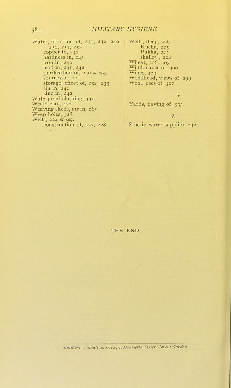 Water, filtration of, 231, 232, 250, 251, 252 copper in, 242 hardness in, 243 iron in, 242 lead in, 241, 242 purification of, 230 et seq. sources of, 221 storage, effect of, 232, 233 tin in, 242 zinc in, 242 Waterproof clothing, 331 Weald clay, 422 Weaving sheds, air in, 263 Weep holes, 528 Wells, 224 et seq. construction of, 227, 228 249, Wells, deep, 226 Kucha, 225 Pukha, 225 shallo\ , 224 Wheat, 306, 307 Wind, cause of, 390 Wines, 429 Woodhead, views of, 299 Wool, uses of, 327 Yards, paving of, 533 Zinc in water-supplies, 242 THE END BaUlicre, Tindall nnd Cox, 8, Hcnrictta Street. Covent Gariitn
