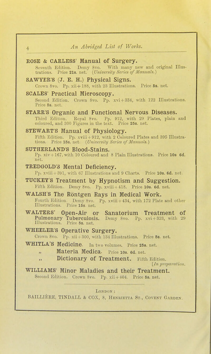 KOSE & CARLESS' Manual of Supg-ery. Seveuth Edition. Demy 8vo. VVith many new and original Illus- trations. Pi'ice 21s. net. {Universily Series of Manuals.) SAWYER'S (J. E. H.) Physical Signs. Crown 8vo. Pp. xii+188, witli 23 lUustrations. Price 5s. net. SCALES' Practical Mieroscopy. Second Edition. Crown 8vo. Pp. xvi + 334, with 122 lUustrations. Price 5s. net. STARR'S Opg-anic and Functional Nervous Diseases. Tliird Edition. Royal Svo. Pp. 912, with 29 Plates, piain and coloured, and 300 Figures in the text. Price 26s. net. STEWART'S Manual of Physiolog-y. Eifth Edition. Pp. xviii + 912, with 2 Coloured Plates and 395 lUustra- tions. Price 15s. net. {Universüy Series of Mamoals.) SUTHERLAND'S Blood-Stains. Pp. xiv +167, with 10 Coloured and 8 Piain lUustrations. Price 10s 6d. net. TREDGOLD'S Mental Deficieney. Pp. xviii + 391, with 67 lUustrations and 9 Charts. Price 10s. 6d. net. TUCKEY'S Treatment by Hypnotism and Sug-g-estlon. Fifth Edition. Demy 8vo. Pp. xviii + 418. Price 10s. 6d. net. WALSH'S The Röntg-en Rays in Medieal Work. Eonrth Edition. Demy 8vo. Pp. xviii-t-434, with 172 Plate and otlier lUustrations. Price lös. net. WALTERS' Open-Aip op Sanatopium Tpeatment of Pulmonary Tuberculosis. Demy Svo. Pp. xvi + 323, with 29 lUustrations. Price 5s. net. WHEELER'S Opepative Supg-epy. Crown 8vo. Pp. xii + 300, with 134 lUustrations. Price 6s. net. WHITLA'S Medicine. In two volumes. Price 268. net. Matepia Medica. Price 10s. 6d. net. Dictionapy of Tpeatment. Fifth Edition. [Jn prcparation. WILLIAMS' Minop Maladies and theip Tpeatment. Second Edition. Crown 8vo. Pp. xii + 404. Price5s.net. London :