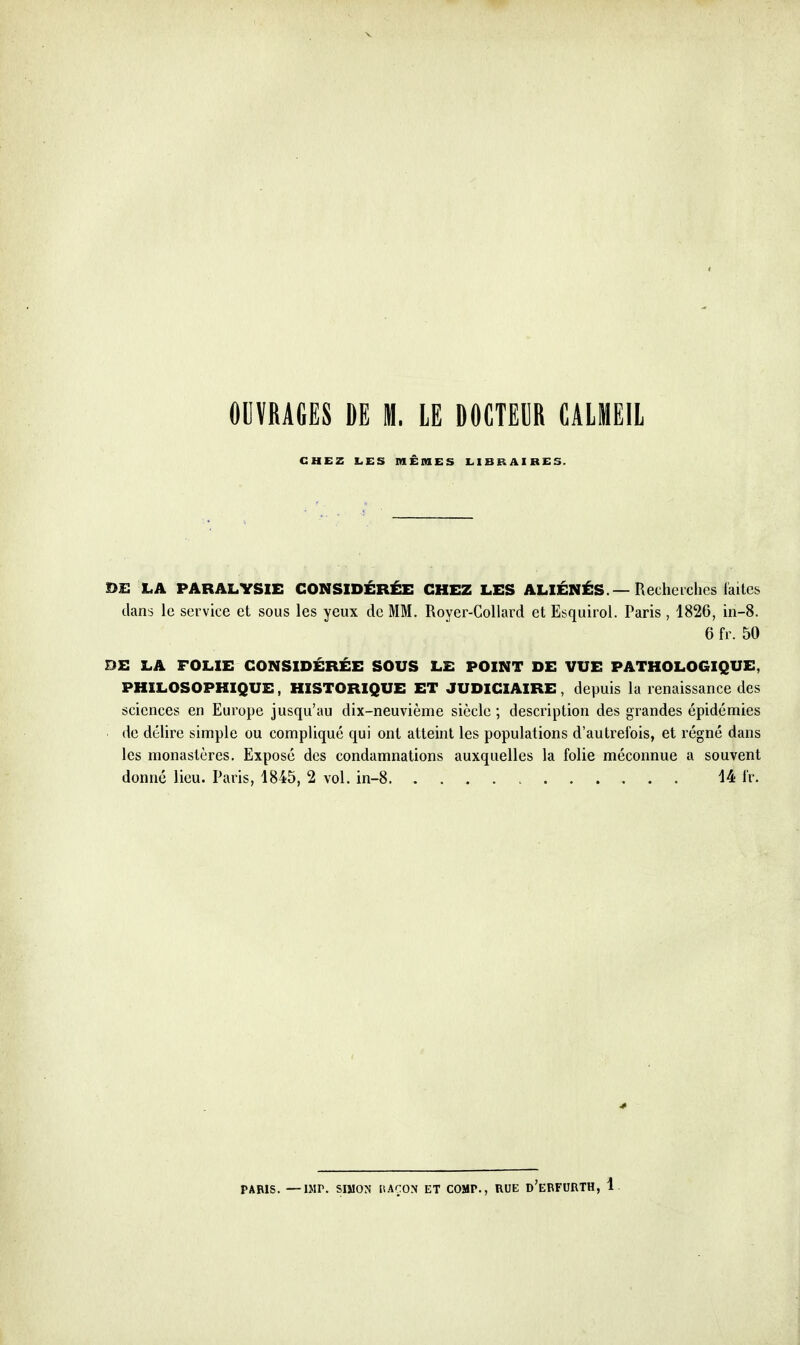 OUVRAGES DE M. LE DOCTEUR CALMEIL CHEZ LES MÊmES LIBRAIRES. £>E LA PARALYSIE CONSIDÉRÉE CHEZ LES ALIÉNÉS. — Recheiclics laites dans le service et sous les yeux de MM. Royer-CoUard et Esquirol. Paris , 1826, in-8. 6 fr. 50 DE LA FOLIE CONSIDÉRÉE SOUS LE POINT DE VUE PATHOLOGIQUE, PHILOSOPHIQUE, HISTORIQUE ET JUDICIAIRE, depuis la renaissance des sciences en Europe jusqu'au dix-neuvième siècle ; description des grandes épidémies de délire simple ou compliqué qui ont atteint les populations d'autrefois, et régné dans les monastères. Exposé des condamnations auxquelles la folie méconnue a souvent donné lieu. Paris, 1845, 2 vol. in-8 > 14 ir. PARIS. —IMP. SIMON liAÇON ET COMP., RUE d'eBFURTH, 1