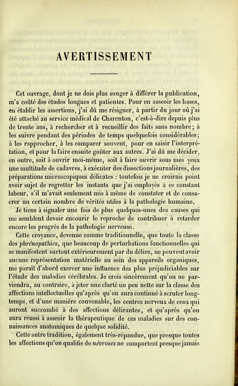 AVERTISSEMENT Cet ouvrage, dont je ne dois plus songer à différer la publication, m'a coûté des études longues et patientes. Pour en asseoir les bases, en établir les assertions, j'ai dû me résigner, à partir du jour où j'ai été attaché au service médical de Charenton, c'est-à-dire depuis plus de trente ans, à rechercher et à recueillir des faits sans nombre ; à les suivre pendant des périodes de temps quelquefois considérables; à les rapprocher, à les comparer souvent, pour en saisir l'interpré- tation, et pour la faire ensuite goûter aux autres. J'ai dû me décider, en outre, soit à ouvrir moi-même, soit à faire ouvrir sous mes yeux une multitude de cadavres, à exécuter des dissectionsjournalières, des préparations microscopiques délicates : toutefois je ne croirais point avoir sujet de regretter les instants que j'ai employés à ce constant labeur, s'il m'avait seulement mis à même de constater et de consa- crer un certain nombre de vérités utiles à la pathologie humaine. Je tiens à signaler une fois de plus quelques-unes des causes qui me semblent devoir encourir le reproche de contribuer à retarder encore les progrès de la pathologie nerveuse. Cette croyance, devenue comme traditionnelle, que toute la classe des phrénopathies^ que beaucoup de perturbations fonctionnelles qui se manifestent surtout extérieurement par du délire, ne peuvent avoir aucune représentation matérielle au sein des appareils organiques, me paraît d'abord exercer une influence des plus préjudiciables sur l'étude des maladies cérébrales. Je crois sincèrement qu'on ne par- viendra, au contraire, à jeter une clarté un peu nette sur la classe des affections intellectuelles qu'après qu'on aura continué à scruter long- temps, et d'une manière convenable, les centres nerveux de ceux qui auront succombé à des affections délirantes, et qu'après qu'on aura réussi à asseoir la thérapeutique de ces maladies sur des con- naissances anatomiques de quelque solidité. Cette autre tradition, également très-répandue, que presque toutes les affections qu'on qualifie de névroses ne comportent presque jamais