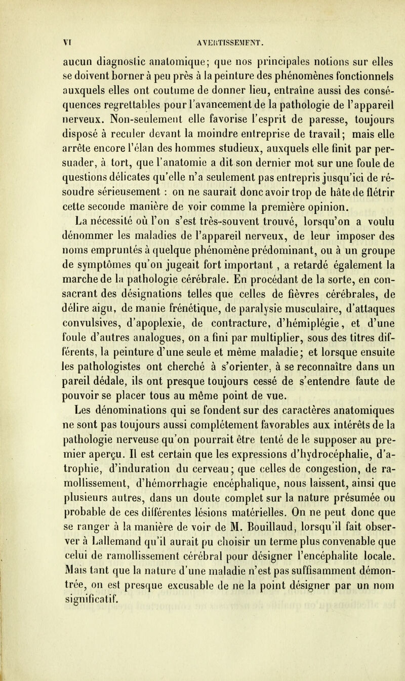aucun diagnostic analomique; que nos principales notions sur elles se doivent borner à peu près à la peinture des phénomènes fonctionnels auxquels elles ont coutume de donner lieu, entraîne aussi des consé- quences regrettables pour l'avancement de la pathologie de l'appareil nerveux. Non-seulement elle favorise l'esprit de paresse, toujours disposé à reculer devant la moindre entreprise de travail; mais elle arrête encore l'élan des hommes studieux, auxquels elle finit par per- suader, à tort, que l'anatomie a dit son dernier mot sur une foule de questions délicates qu'elle n'a seulement pas entrepris jusqu'ici de ré- soudre sérieusement : on ne saurait donc avoir trop de hâte de flétrir cette seconde manière de voir comme la première opinion. La nécessité où l'on s'est très-souvent trouvé, lorsqu'on a voulu dénommer les maladies de l'appareil nerveux, de leur imposer des noms empruntés à quelque phénomène prédominant, ou à un groupe de symptômes qu'on jugeait fort important , a retardé également la marche de la pathologie cérébrale. En procédant de la sorte, en con- sacrant des désignations telles que celles de fièvres cérébrales, de délire aigu, de manie frénétique, de paralysie musculaire, d'attaques convulsives, d'apoplexie, de contracture, d'hémiplégie, et d'une foule d'autres analogues, on a fini par multiplier, sous des titres dif- férents, la peinture d'une seule et même maladie; et lorsque ensuite les pathologistes ont cherché à s'orienter, à se reconnaître dans un pareil dédale, ils ont presque toujours cessé de s'entendre faute de pouvoir se placer tous au même point de vue. Les dénominations qui se fondent sur des caractères anatomiques ne sont pas toujours aussi complètement favorables aux intérêts de la pathologie nerveuse qu'on pourrait être tenté de le supposer au pre- mier aperçu. Il est certain que les expressions d'hydrocéphahe, d'a- trophie, d'induration du cerveau; que celles de congestion, de ra- mollissement, d'hémorrhagie encéphaUque, nous laissent, ainsi que plusieurs autres, dans un doute complet sur la nature présumée ou probable de ces différentes lésions matérielles. On ne peut donc que se ranger à la manière de voir de M. Bouillaud, lorsqu'il fait obser- ver à Lallemand qu'il aurait pu choisir un terme plus convenable que celui de ramollissement cérébral pour désigner l'encéphalite locale. Mais tnnt que la nature d'une maladie n'est pas suffisamment démon- trée, on est presque excusable de ne la point désigner par un nom significatif. li