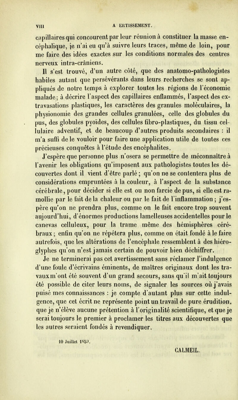 capillaires qui concourent par leur réunion à constituer la masse en- céphalique, je n'ai eu qu'à suivre leurs traces, même de loin, pour me faire des idées exactes sur les conditions normales des centres nerveux intra-crâniens. Il s'est trouvé, d'un autre côté, que des anatomo-pathologistes habiles autant que persévérants dans leurs recherches se sont ap- pliqués de notre temps à explorer toutes les régions de l'économie malade; à décrire l'aspect des capillaires enflammés, l'aspect des ex- travasations plastiques, les caractères des granules moléculaires, la physionomie des grandes cellules granulées, celle des globules du pus, des globules pyoïdes, des cellules fibro-plastiques, du tissu cel- lulaire adventif, et de beaucoup d'autres produits secondaires : il m'a suffi de le vouloir pour faire une application utile de toutes ces précieuses conquêtes à l'étude des encéphahtes. J'espère que personne plus n'osera se permettre de méconnaître à l'avenir les obligations qu'imposent aux pathologistes toutes les dé- couvertes dont il vient d'être parlé ; qu'on ne se contentera plus de considérations empruntées à la couleur, à l'aspect de la substance cérébrale, pour décider si elle est ou non farcie de pus, si elle est ra- mollie par le fait delà chaleur ou par le fait de l'inflammation ; j'es- père qu'on ne prendra plus, comme on le fait encore trop souvent aujourd'hui, d'énormes productions lamelleuses accidentelles pour le canevas celluleux, pour la trame même des hémisphères céré- braux ; enfin qu'on ne répétera plus, comme on était fondé à le faire autrefois, que les altérations de l'encéphale ressemblent à des hiéro- glyphes qu'on n'est jamais certain de pouvoir bien déchiffrer. Je ne terminerai pas cet avertissement sans réclamer l'indulgence d'une foule d'écrivains éminents, de maîtres originaux dont les tra- vauxm'ont été souvent d'un grand secours, sans qu'il m'ait toujours été possible de citer leurs noms, de signaler les sources où j'avais puisé mes connaissances : je compte d'autant plus sur cette indul- gence, que cet écrit ne représente point un travail de pure érudition, que je n'élève aucune prétention à l'originalité scientifique, et que je serai toujours le premier à proclamer les titres aux découvertes que les autres seraient fondés à revendiquer. 10 Juillet ISB'J. CALMEIL.