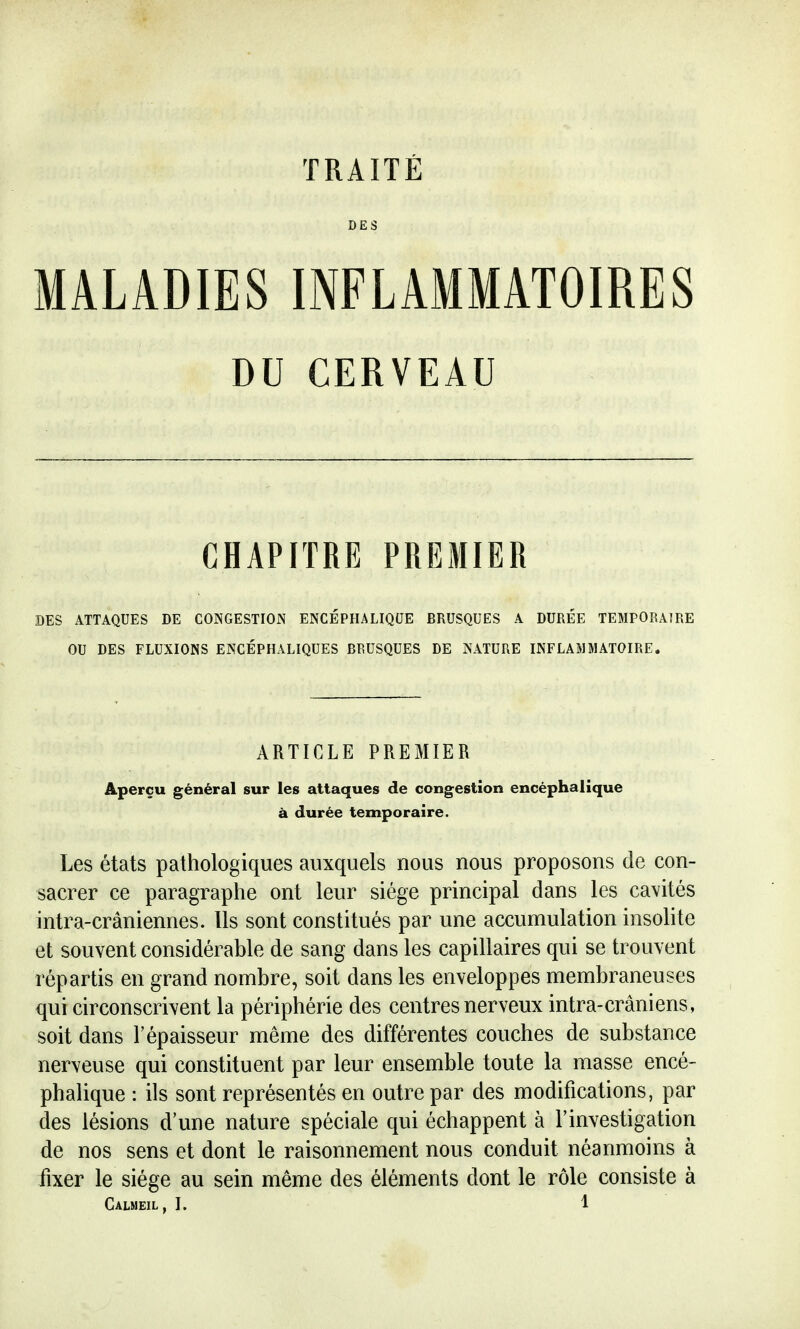 DES iMALADIES INFLAMMATOIRES DU CERVEAU CHAPITRE PREMIER DES ATTAQUES DE CONGESTION ENCÉPHALIQUE BRUSQUES A DURÉE TEMPORAIRE OU DES FLUXIONS ENCÉPHALIQUES BRUSQUES DE NATURE INFLAMMATOIRE. ARTICLE PREMIER Aperçu général sur les attaques de congestion encéphalique à durée temporaire. Les états pathologiques auxquels nous nous proposons de con- sacrer ce paragraphe ont leur siège principal dans les cavités intra-crâniennes. Ils sont constitués par une accumulation insolite et souvent considérable de sang dans les capillaires qui se trouvent répartis en grand nombre, soit dans les enveloppes membraneuses qui circonscrivent la périphérie des centres nerveux intra-crâniens, soit dans l'épaisseur même des différentes couches de substance nerveuse qui constituent par leur ensemble toute la masse encé- phalique : ils sont représentés en outre par des modifications, par des lésions d'une nature spéciale qui échappent à l'investigation de nos sens et dont le raisonnement nous conduit néanmoins à fixer le siège au sein même des éléments dont le rôle consiste à