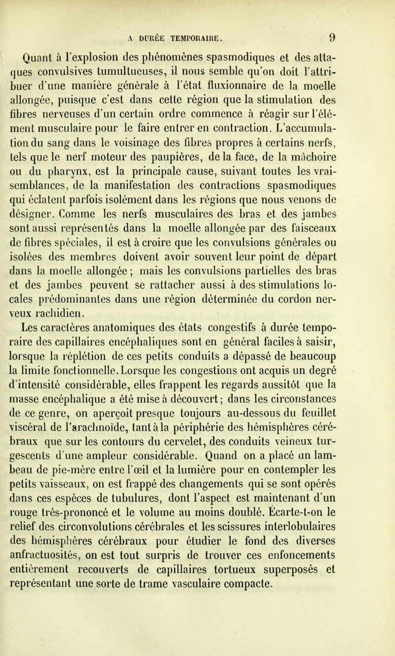 Quant à l'explosion des phénomènes spasmodiques et des atta- ques convulsives tumultueuses, il nous semble qu'on doit l'attri- buer d'une manière générale à l'état fluxionnaire de la moelle allongée, puisque c'est dans cette région que la stimulation des fibres nerveuses d'un certain ordre commence à réagir sur l'élé- ment musculaire pour le faire entrer en contraction. L'accumula- tion du sang dans le voisinage des fibres propres à certains nerfs, tels que le nerf moteur des paupières, delà face, de la mâchoire ou du pharynx, est la principale cause, suivant toutes les vrai- semblances, de la manifestation des contractions spasmodiques qui éclatent parfois isolément dans les régions que nous venons de désigner. Comme les nerfs musculaires des bras et des jambes sont aussi représentés dans la moelle allongée par des faisceaux de fibres spéciales, il est à croire que les convulsions générales ou isolées des membres doivent avoir souvent leur point de départ dans la moelle allongée ; mais les convulsions partielles des bras et des jambes peuvent se rattacher aussi à des stimulations lo- cales prédominantes dans une région déterminée du cordon ner- veux rachidien. Les caractères anatomiques des états congestifs à durée tempo- raire des capillaires encéphaliques sont en général faciles à saisir, lorsque la réplétion de ces petits conduits a dépassé de beaucoup la limite fonctionnelle. Lorsque les congestions ont acquis un degré d'intensité considérable, elles frappent les regards aussitôt que la masse encéphalique a été mise à découvert ; dans les circonstances de ce genre, on aperçoit presque toujours au-dessous du feuillet viscéral de l'arachnoïde, tant à la périphérie des hémisphères céré- braux que sur les contours du cervelet, des conduits veineux tur- gescents d'une ampleur considérable. Quand on a placé un lam- beau de pie-mère entre l'œil et la lumière pour en contempler les petits vaisseaux, on est frappé des changements qui se sont opérés dans ces espèces de tubulures, dont l'aspect est maintenant d'un rouge très-prononcé et le volume au moins doublé. Écarte-t-on le relief des circonvolutions cérébrales et les scissures interlobulaires des hémisphères cérébraux pour étudier le fond des diverses anfractuosités, on est tout surpris de trouver ces enfoncements entièrement recouverts de capillaires tortueux superposés et représentant une sorte de trame vasculaire compacte.