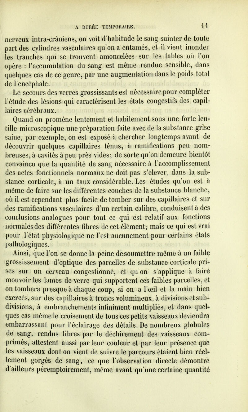 nerveux intra-crâniens, on voit d'habitude le sang suinter de toute part des cylindres vasculaires qu'on a entamés, et il vient inonder les tranches qui se trouvent amoncelées sur les tables où Ton opère : l'accumulation du sang est même rendue sensible, dans quelques cas de ce genre, par une augmentation dans le poids total de l'encéphale. Le secours des verres grossissants est nécessaire pour compléter l'étude des lésions qui caractérisent les états congestifs des capil- laires cérébraux. Quand on promène lentement et habilement sous une forte len- tille microscopique une préparation faite avec de la substance grise saine, par exemple, on est exposé à chercher longtemps avant de découvrir quelques capillaires ténus, à ramifications peu nom- breuses, à cavités à peu près vides; de sorte qu'on demeure bientôt convaincu que la quantité de sang nécessaire à l'accomplissement des actes fonctionnels normaux ne doit pas s'élever, dans la sub- stance corticale, à un taux considérable. Les études qu'on est à même de faire sur les différentes couches de la substance blanche, où il est cependant plus facile de tomber sur des capillaires et sur des ramifications vasculaires d'un certain calibre, conduisent à des conclusions analogues pour tout ce qui est relatif aux fonctions normales des différentes fibres de cet élément; mais ce qui est vrai pour l'état physiologique ne l'est aucunement pour certains états pathologiques. Ainsi, que l'on se donne la peine de soumettre même à un faible grossissement d'optique des parcelles de substance corticale pri- ses sur un cerveau congestionné, et qu'on s'applique à faire mouvoir les lames de verre qui supportent ces faibles parcelles, et on tombera presque à chaque coup, si on a l'œil et la main bien exercés, sur des capillaires à troncs volumineux, à divisions et sub- divisions, à embranchements infiniment multipliés, et dans quel- ques cas même le croisement de tous ces petits vaisseaux deviendra embarrassant pour l'éclairage des détails. De nombreux globules de sang, rendus libres par le déchirement des vaisseaux com- primés, attestent aussi par leur couleur et par leur présence que les vaisseaux dont on vient de suivre le parcours étaient bien réel- lement gorgés de sang, ce que l'observation directe démontre d'ailleurs péremptoirement, même avant qu'une certaine quantité