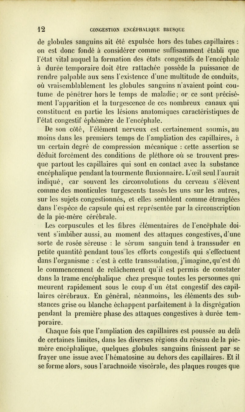 de globules sanguins ait été expulsée hors des lubes capillaires : on est donc fondé à considérer comme suffisamment établi que l'état vital auquel la formation des états congestifs de l'encéphale à durée temporaire doit être rattachée possède la puissance de rendre palpable aux sens l'existence d'une multitude de conduits, où vraisemblablement les globules sanguins n'avaient point cou- tume de pénétrer hors le temps de maladie ; or ce sont précisé- ment l'apparition et la turgescence de ces nombreux canaux qui constituent en partie les lésions anatomiques caractéristiques de l'état congestii éphémère de l'encéphale. De son côté, l'élément nerveux est certainement soumis, au moins dans les premiers temps de l'ampliation des capillaires, à un certain degré de compression mécanique : cette assertion se déduit forcément des conditions de pléthore où se trouvent pres- que partout les capillaires qui sont en contact avec la substance encéphaUque pendant la tourmente fluxionnaire. L'œil seul l'aurait indiqué, car souvent les circonvolutions du cerveau s'élèvent comme des monticules turgescents tassés les uns sur les autres, sur les sujets congestionnés, et elles semblent comme étranglées dans l'espèce de capsule qui est représentée par la circonscription de la pie-mère cérébrale. Les corpuscules et les fibres élémentaires de l'encéphale doi- vent s'imbiber aussi, au moment des attaques congestives, d'une sorte de rosée séreuse : le sérum sanguin tend à transsuder en petite quantité pendant tous les efforts congestifs qui s'effectuent dans l'organisme : c'est à cette transsudation, j'imagine, qu'est dû le commencement de relâchement qu'il est permis de constater dans la trame encéphalique chez presque toutes les personnes qui meurent rapidement sous le coup d'un état congestif des capil- laires cérébraux. En général, néanmoins, les éléments des sub- stances grise ou blanche échappent parfaitement à la disgrégation pendant la première phase des attaques congestives à durée tem- poraire. Chaque fois que l'ampliation des capillaires est poussée au delà de certaines limites, dans les diverses régions du réseau de la pie- mère encéphalique, quelques globules sanguins finissent par se frayer une issue avec l'hématosine au dehors des capillaires. Et il se forme alors, sous l'arachnoïde viscérale, des plaques rouges que