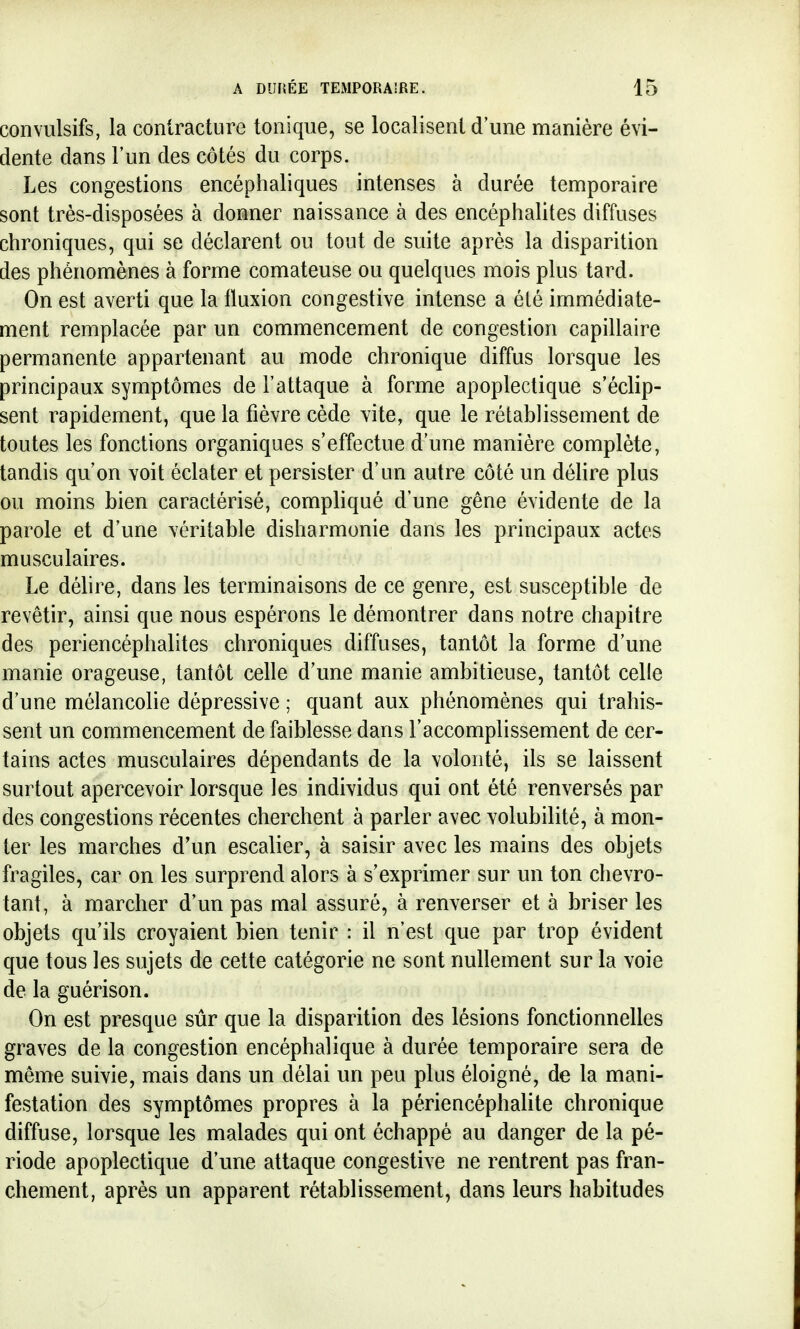 convulsifs, la contracture tonique, se localisent d une manière évi- dente dans l'un des côtés du corps. Les congestions encéphaliques intenses à durée temporaire sont très-disposées à donner naissance à des encéphalites diffuses chroniques, qui se déclarent ou tout de suite après la disparition des phénomènes à forme comateuse ou quelques mois plus tard. On est averti que la fluxion congestive intense a été immédiate- ment remplacée par un commencement de congestion capillaire permanente appartenant au mode chronique diffus lorsque les principaux symptômes de l'attaque à forme apoplectique s'éclip- sent rapidement, que la fièvre cède vite, que le rétablissement de toutes les fonctions organiques s'effectue d'une manière complète, tandis qu'on voit éclater et persister d'un autre côté un délire plus ou moins bien caractérisé, compliqué d'une gêne évidente de la parole et d'une véritable disharmonie dans les principaux actes musculaires. Le délire, dans les terminaisons de ce genre, est susceptible de revêtir, ainsi que nous espérons le démontrer dans notre chapitre des periencéphalites chroniques diffuses, tantôt la forme d'une manie orageuse, tantôt celle d'une manie ambitieuse, tantôt celle d'une mélancolie dépressive ; quant aux phénomènes qui trahis- sent un commencement de faiblesse dans l'accomplissement de cer- tains actes musculaires dépendants de la volonté, ils se laissent surtout apercevoir lorsque les individus qui ont été renversés par des congestions récentes cherchent à parler avec volubilité, à mon- ter les marches d'un escalier, à saisir avec les mains des objets fragiles, car on les surprend alors à s'exprimer sur un ton chevro- tant, à marcher d'un pas mal assuré, à renverser et à briser les objets qu'ils croyaient bien tenir : il n'est que par trop évident que tous les sujets de cette catégorie ne sont nullement sur la voie de la guérison. On est presque sûr que la disparition des lésions fonctionnelles graves de la congestion encéphalique à durée temporaire sera de même suivie, mais dans un délai un peu plus éloigné, de la mani- festation des symptômes propres à la périencéphalite chronique diffuse, lorsque les malades qui ont échappé au danger de la pé- riode apoplectique d'une attaque congestive ne rentrent pas fran- chement, après un apparent rétablissement, dans leurs habitudes