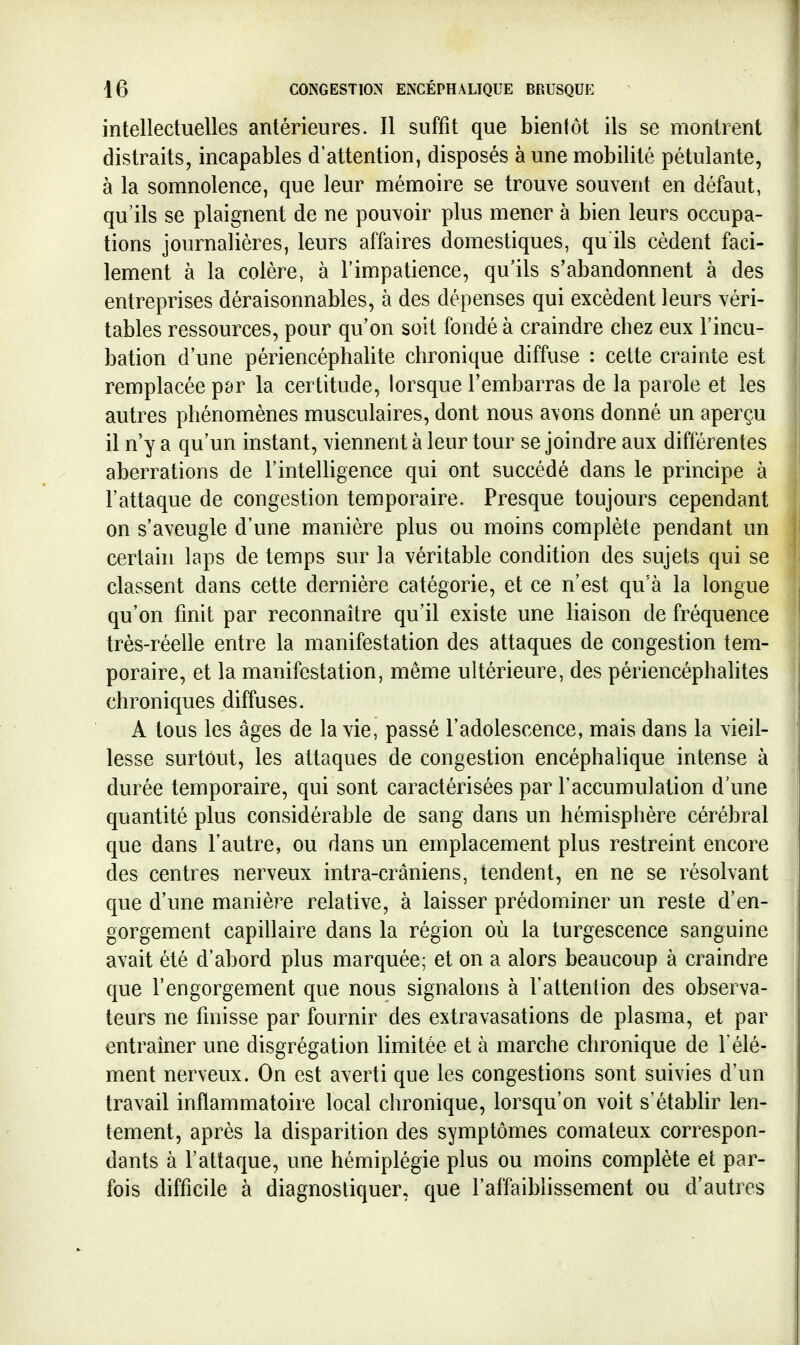 intellectuelles antérieures. Il suffit que bientôt ils se montrent distraits, incapables d'attention, disposés à une mobilité pétulante, à la somnolence, que leur mémoire se trouve souvent en défaut, qu'ils se plaignent de ne pouvoir plus mener à bien leurs occupa- tions journalières, leurs affaires domestiques, qu ils cèdent faci- lement à la colère, à l'impatience, qu'ils s'abandonnent à des entreprises déraisonnables, à des dépenses qui excèdent leurs véri- tables ressources, pour qu'on soit fondé à craindre chez eux l'incu- bation d'une périencéphalite chronique diffuse : celte crainte est remplacée par la certitude, lorsque l'embarras de la parole et les autres phénomènes musculaires, dont nous avons donné un aperçu il n'y a qu'un instant, viennent à leur tour se joindre aux différentes aberrations de l'intelligence qui ont succédé dans le principe à l'attaque de congestion tem.poraire. Presque toujours cependant on s'aveugle d'une manière plus ou moins complète pendant un certaui laps de temps sur la véritable condition des sujets qui se classent dans cette dernière catégorie, et ce n'est qu'à la longue qu'on fmit par reconnaître qu'il existe une liaison de fréquence très-réelle entre la manifestation des attaques de congestion tem- poraire, et la manifestation, même ultérieure, des périencéphalites chroniques diffuses. A tous les âges de la vie, passé l'adolescence, mais dans la vieil- lesse surtout, les attaques de congestion encéphalique intense à durée temporaire, qui sont caractérisées par l'accumulation d'une quantité plus considérable de sang dans un hémisphère cérébral que dans l'autre, ou dans un emplacement plus restreint encore des centres nerveux intra-crâniens, tendent, en ne se résolvant que d'une manière relative, à laisser prédominer un reste d'en- gorgement capillaire dans la région où la turgescence sanguine avait été d'abord plus marquée; et on a alors beaucoup à craindre que l'engorgement que nous signalons à l'attention des observa- teurs ne fmisse par fournir des extravasations de plasma, et par entraîner une disgrégation limitée et à marche chronique de 1élé- ment nerveux. On est averti que les congestions sont suivies d'un travail inflammatoire local chronique, lorsqu'on voit s'établir len- tement, après la disparition des symptômes comateux correspon- dants à l'attaque, une hémiplégie plus ou moins complète et par- fois difficile à diagnostiquer, que l'affaiblissement ou d'autres