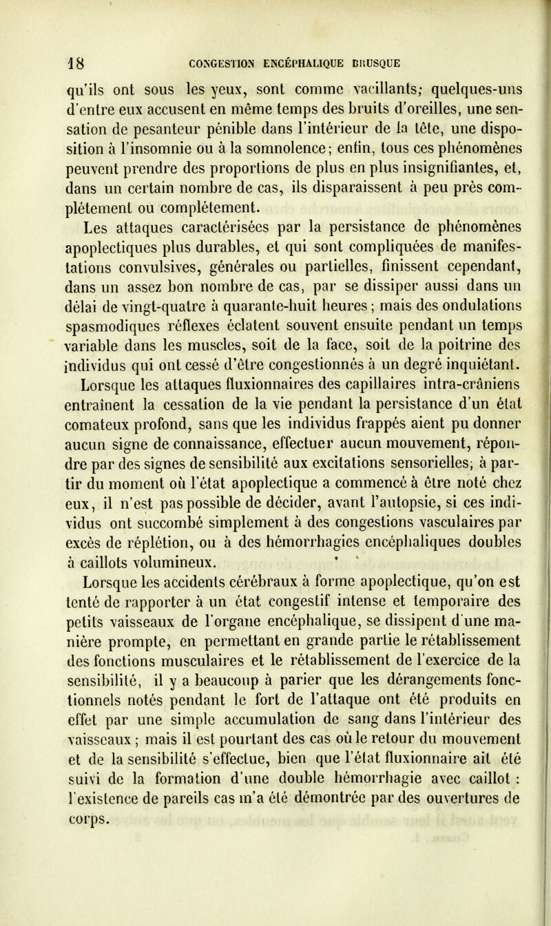 qu'ils ont sous les yeux, sont comme vacillants; quelques-uns d'entre eux accusent en même temps des bruits d'oreilles, une sen- sation de pesanteur pénible dans l'intérieur de la tête, une dispo- sition à l'insomnie ou à la somnolence; enfin, tous ces phénomènes peuvent prendre des proportions de plus en plus insignifiantes, et, dans un certain nombre de cas, ils disparaissent à peu près com- plètement ou complètement. Les attaques caractérisées par la persistance de phénomènes apoplectiques plus durables, et qui sont compliquées de manifes- tations convulsives, générales ou partielles, finissent cependant, dans un assez bon nombre de cas, par se dissiper aussi dans un délai de vingt-quatre à quarante-huit heures ; mais des ondulations spasmodiques réflexes éclatent souvent ensuite pendant un temps variable dans les muscles, soit de la face, soit de la poitrine des individus qui ont cessé d'être congestionnés à un degré inquiétant. Lorsque les attaques fluxionnaires des capillaires intra-crâniens entraînent la cessation de la vie pendant la persistance d'un état comateux profond, sans que les individus frappés aient pu donner aucun signe de connaissance, effectuer aucun mouvement, répon- dre par des signes de sensibilité aux excitations sensorielles; à par- tir du moment où l'état apoplectique a commencé à être noté chez eux, il n'est pas possible de décider, avant l'autopsie, si ces indi- vidus ont succombé simplement à des congestions vasculaires par excès de réplétion, ou à des hémorrhagies encéphaliques doubles à caillots volumineux. Lorsque les accidents cérébraux à forme apoplectique, qu'on est tenté de rapporter à un état congestif intense et temporaire des petits vaisseaux de l'organe encéphalique, se dissipent d une ma- nière prompte, en permettant en grande partie le rétablissement des fonctions musculaires et le rétablissement de l'exercice de la sensibilité, il y a beaucoup à parier que les dérangements fonc- tionnels notés pendant le fort de l'attaque ont été produits en effet par une simple accumulation de sang dans l'intérieur des vaisseaux ; mais il est pourtant des cas où le retour du mouvement et de la sensibilité s'effectue, bien que l'état fluxionnaire ait été suivi de la formation d'une double hémorrhagie avec caillot : l'existence de pareils cas m'a été démontrée par des ouvertures de corps.