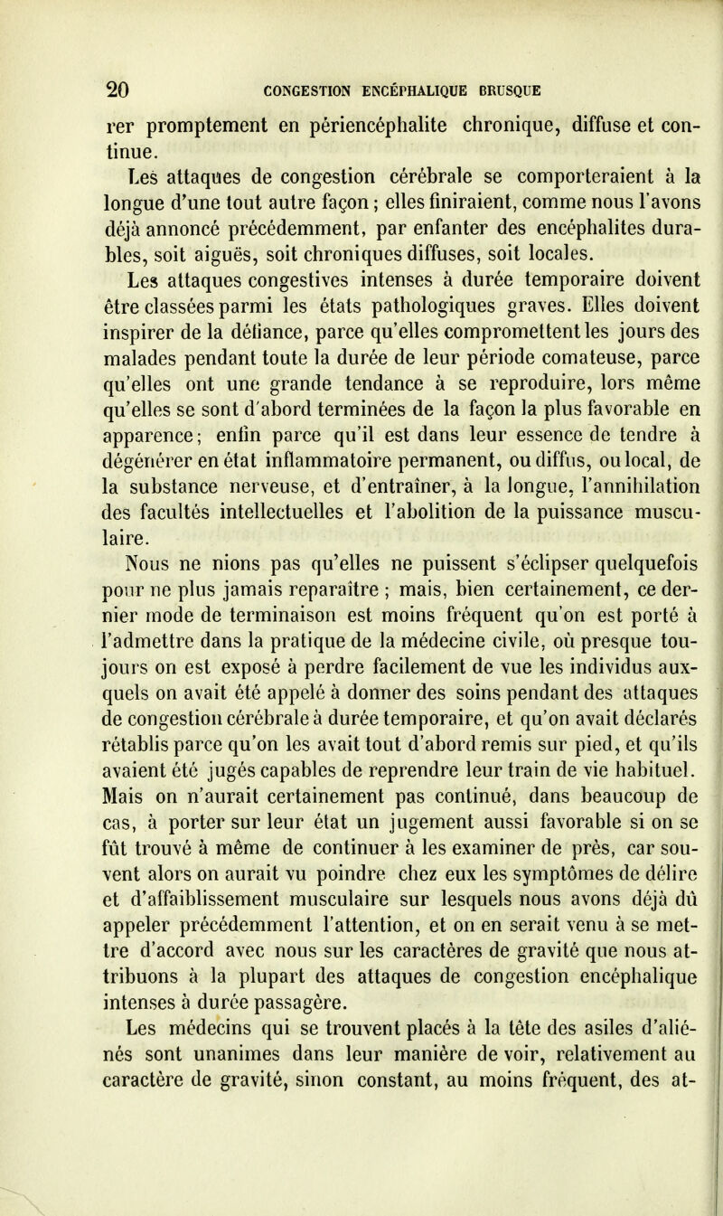 rer promptement en péri encéphalite chronique, diffuse et con- tinue. Les attaques de congestion cérébrale se comporteraient à la longue d'une tout autre façon ; elles finiraient, comme nous l'avons déjà annoncé précédemment, par enfanter des encéphalites dura- bles, soit aiguës, soit chroniques diffuses, soit locales. Les attaques congestives intenses à durée temporaire doivent être classées parmi les états pathologiques graves. Elles doivent inspirer de la déliance, parce qu'elles compromettent les jours des malades pendant toute la durée de leur période comateuse, parce qu'elles ont une grande tendance à se reproduire, lors même qu'elles se sont d'abord terminées de la façon la plus favorable en apparence; enlin parce qu'il est dans leur essence de tendre à dégénérer en état inflammatoire permanent, ou diffus, ou local, de la substance nerveuse, et d'entraîner, à la longue, l'annihilation des facultés intellectuelles et l'abolition de la puissance muscu- laire. Nous ne nions pas qu'elles ne puissent s'éclipser quelquefois pour ne plus jamais reparaître ; mais, bien certainement, ce der- nier mode de terminaison est moins fréquent qu'on est porté à l'admettre dans la pratique de la médecine civile, où presque tou- jours on est exposé à perdre facilement de vue les individus aux- quels on avait été appelé à donner des soins pendant des attaques de congestion cérébrale à durée temporaire, et qu'on avait déclarés rétabhs parce qu'on les avait tout d'abord remis sur pied, et qu'ils avaient été jugés capables de reprendre leur train de vie habituel. Mais on n'aurait certainement pas continué, dans beaucoup de cas, à porter sur leur état un jugement aussi favorable si on se fût trouvé à même de continuer à les examiner de près, car sou- vent alors on aurait vu poindre chez eux les symptômes de délire et d'affaiblissement musculaire sur lesquels nous avons déjà dû appeler précédemment l'attention, et on en serait venu à se met- tre d'accord avec nous sur les caractères de gravité que nous at- tribuons à la plupart des attaques de congestion encéphalique intenses à durée passagère. Les médecins qui se trouvent placés à la tête des asiles d'alié- nés sont unanimes dans leur manière de voir, relativement au caractère de gravité, sinon constant, au moins fréquent, des at-
