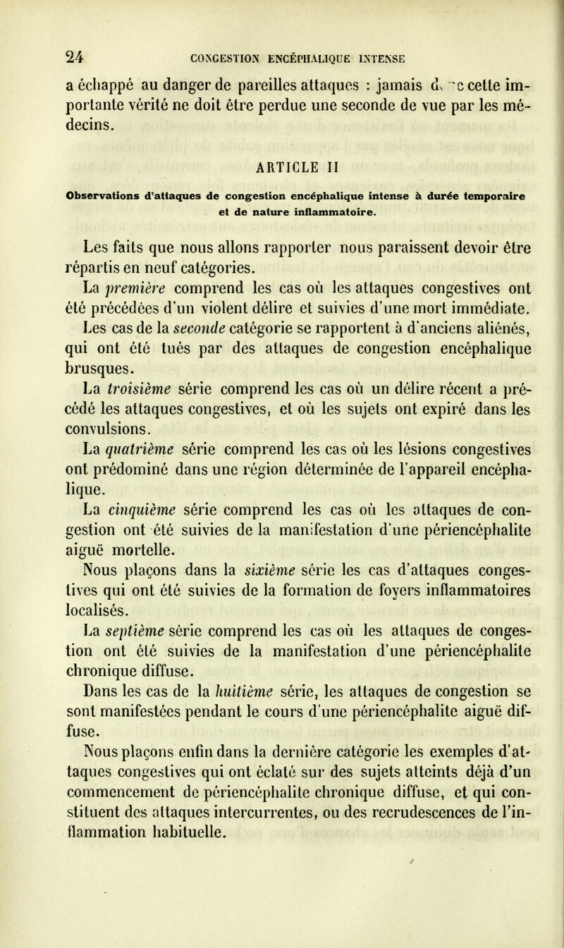 a échappé au danger de pareilles attaques : jamais dv cette im- portante vérité ne doit être perdue une seconde de vue par les mé- decins. ARTICLE II Observations d'attaques de cong^estion encéphalique intense à durée temporaire et de nature inflammatoire. Les faits que nous allons rapporter nous paraissent devoir être répartis en neuf catégories. La première comprend les cas où les attaques congestives ont été précédées d'un violent délire et suivies d'une mort immédiate. Les cas de la seconde catégorie se rapportent à d'anciens aliénés, qui ont été tués par des attaques de congestion encéphalique brusques. La troisième série comprend les cas où un délire récent a pré- cédé les attaques congestives, et où les sujets ont expiré dans les convulsions. La quatrième série comprend les cas où les lésions congestives ont prédominé dans une région déterminée de l'appareil encépha- lique. La cinquième série comprend les cas où les attaques de con- gestion ont été suivies de la manifestation d'une périencéphalite aiguë mortelle. Nous plaçons dans la sixième série les cas d'attaques conges- tives qui ont été suivies de la formation de foyers inflammatoires localisés. La septième série comprend les cas où les attaques de conges- tion ont été suivies de la manifestation d'une périencéphalite chronique diffuse. Dans les cas de la huitième série, les attaques de congestion se sont manifestées pendant le cours d'une périencéphalite aiguë dif- fuse. Nous plaçons enfin dans la dernière catégorie les exemples d'at- taques congestives qui ont éclaté sur des sujets atteints déjà d*un commencement de périencéphalite chronique diffuse, et qui con- stituent des attaques intercurrentes, ou des recrudescences de l'in- flammation habituelle.