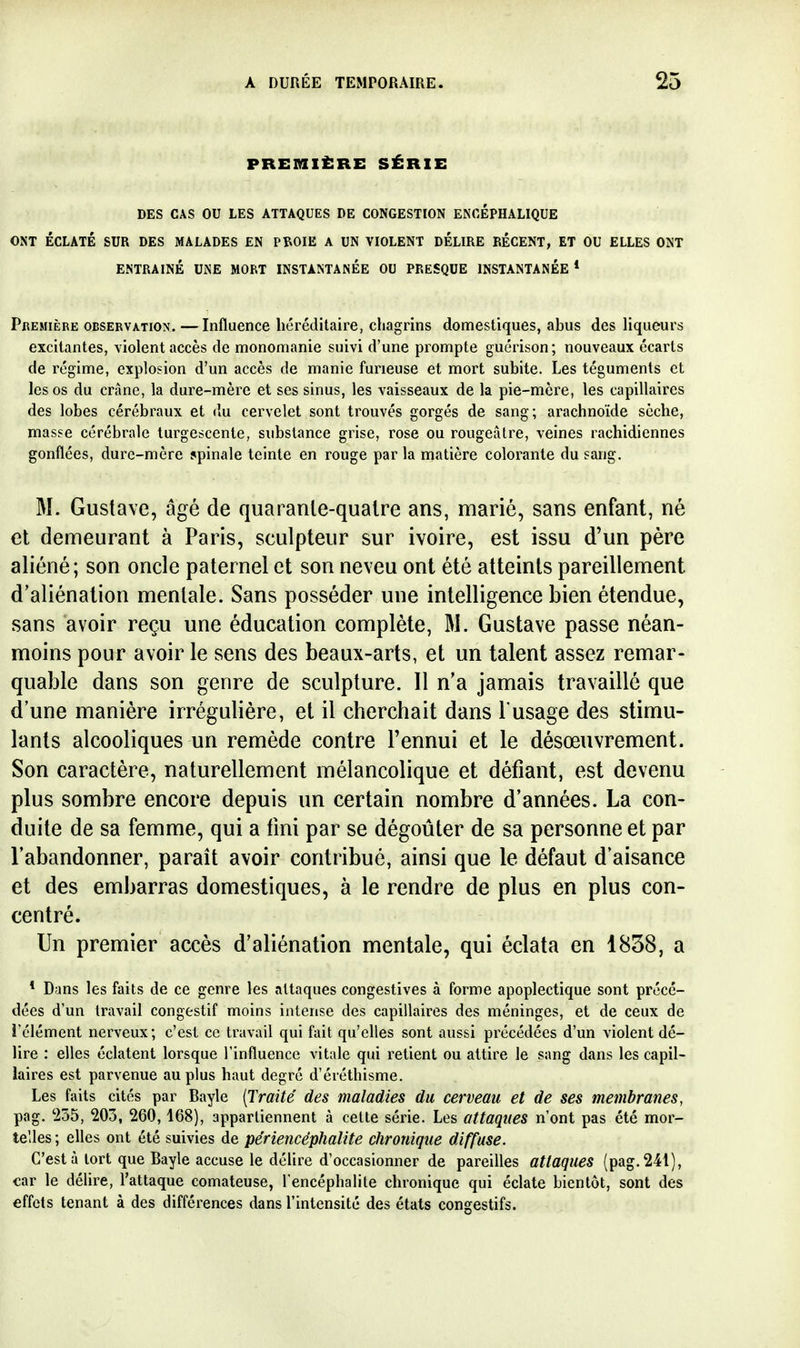 PREMIÈRE SÉRIE DES CAS OU LES ATTAQUES DE CONGESTION ENCÉPHALIQUE ONT ÉCLATÉ SUR DES MALADES EN PîlOIE A UN VIOLENT DÉLIRE RÉCENT, ET OU ELLES ONT ENTRAÎNÉ UNE MORT INSTANTANEE OU PRESQUE INSTANTANÉE * PREMIÈRE OBSERVATION. — InfluencG héréditaire, chagrins domestiques, abus des Hqueurs excitantes, violent accès de monomanie suivi d'une prompte guérison ; nouveaux écarts de régime, explosion d'un accès de manie furieuse et mort subite. Les téguments et les os du crâne, la dure-mère et ses sinus, les vaisseaux de la pie-mère, les capillaires des lobes cérébraux et du cervelet sont trouvés gorgés de sang; arachnoïde sèche, masse cérébrale turgescente, substance grise, rose ou rougeâtre, veines rachidiennes gonflées, dure-mère spinale teinte en rouge par la matière colorante du sang. M. Gustave, âgé de quaranle-qualre ans, marié, sans enfant, né et demeurant à Paris, sculpteur sur ivoire, est issu d'un père aliéné; son oncle paternel et son neveu ont été atteints pareillement d'aliénation mentale. Sans posséder une intelligence bien étendue, sans avoir reçu une éducation complète, M. Gustave passe néan- moins pour avoir le sens des beaux-arts, et un talent assez remar- quable dans son genre de sculpture. 11 n'a jamais travaillé que d'une manière irrégulière, et il cherchait dans l'usage des stimu- lants alcooliques un remède contre l'ennui et le désœuvrement. Son caractère, naturellement mélancolique et défiant, est devenu plus sombre encore depuis un certain nombre d'années. La con- duite de sa femme, qui a fini par se dégoûter de sa personne et par l'abandonner, paraît avoir contribué, ainsi que le défaut d aisance et des embarras domestiques, à le rendre de plus en plus con- centré. Un premier accès d'aliénation mentale, qui éclata en 1838, a * Dans les faits de ce genre les attaques congestives à forme apoplectique sont précé- dées d'un travail congestif moins intense des capillaires des méninges, et de ceux de i'élément nerveux; c'est ce travail qui fait qu'elles sont aussi précédées d'un violent dé- lire : elles éclatent lorsque l'influence vitale qui retient ou attire le sang dans les capil- laires est parvenue au plus haut degré d'éréthisme. Les faits cités par Bayle [Traité des maladies du cerveau et de ses membranes, pag. '255, 203, 260,168), appartiennent à cette série. Les attaques n'ont pas été mor- telles ; elles ont été suivies de pe'riencéphalite chronique diffuse. C'est à tort que Bayle accuse le délire d'occasionner de pareilles attaques (pag. 241), car le délire, l'attaque comateuse, l'encéphalite chronique qui éclate bientôt, sont des effets tenant à des différences dans l'intensité des états congestifs.