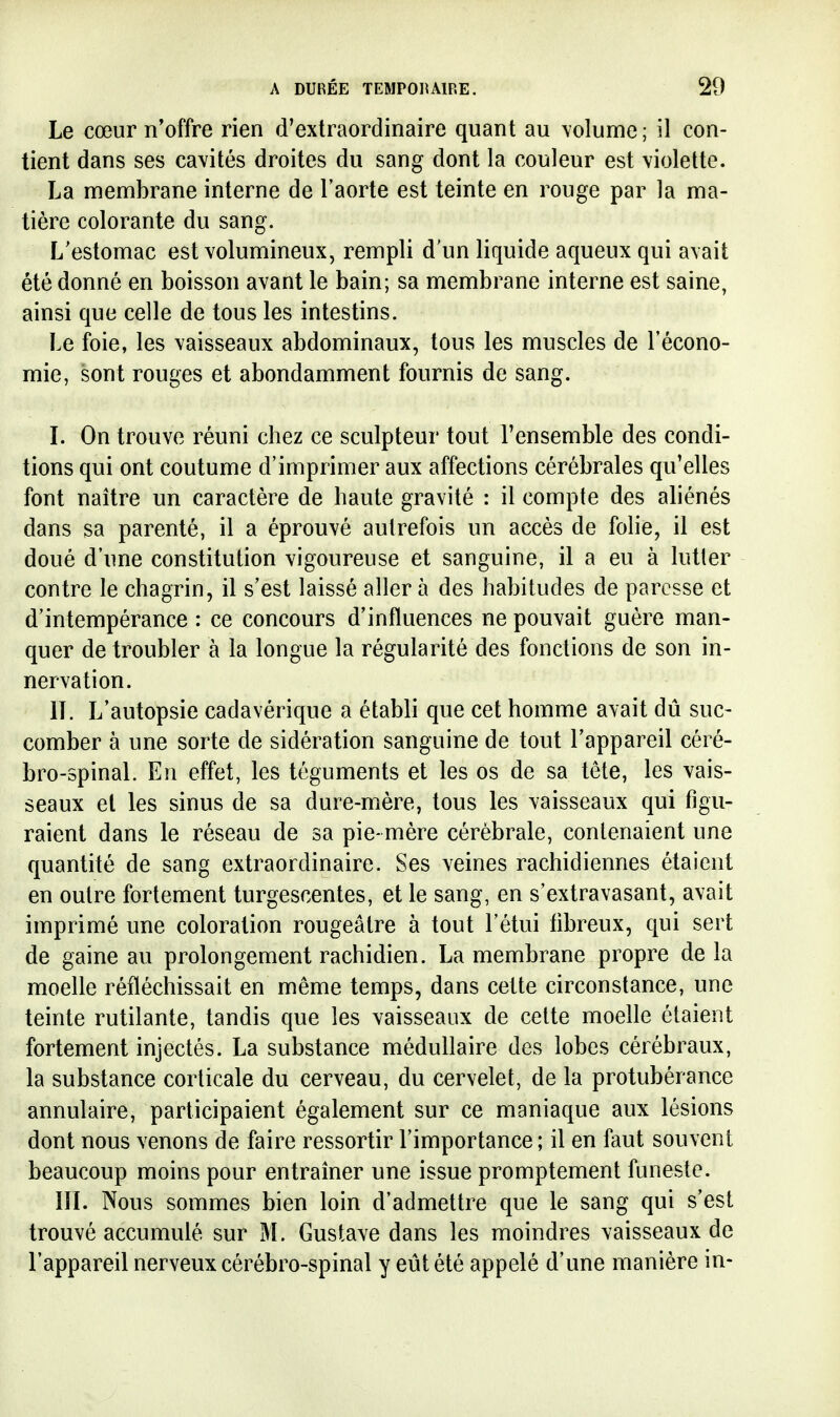 Le cœur n'offre rien d'extraordinaire quant au volume ; il con- tient dans ses cavités droites du sang dont la couleur est violette. La membrane interne de l'aorte est teinte en rouge par la ma- tière colorante du sang. L'estomac est volumineux, rempli d'un liquide aqueux qui avait été donné en boisson avant le bain; sa membrane interne est saine, ainsi que celle de tous les intestins. Le foie, les vaisseaux abdominaux, tous les muscles de l'écono- mie, sont rouges et abondamment fournis de sang. L On trouve réuni chez ce sculpteur tout l'ensemble des condi- tions qui ont coutume d'imprimer aux affections cérébrales qu'elles font naître un caractère de haute gravité : il compte des aliénés dans sa parenté, il a éprouvé autrefois un accès de folie, il est doué d'une constitution vigoureuse et sanguine, il a eu à lutter contre le chagrin, il s'est laissé aller à des habitudes de paresse et d'intempérance : ce concours d'influences ne pouvait guère man- quer de troubler à la longue la régularité des fonctions de son in- nervation. IL L'autopsie cadavérique a établi que cet homme avait dû suc- comber à une sorte de sidération sanguine de tout l'appareil céré- bro-spinal. En effet, les téguments et les os de sa tête, les vais- seaux et les sinus de sa dure-mère, tous les vaisseaux qui figu- raient dans le réseau de sa pie-mère cérébrale, contenaient une quantité de sang extraordinaire. Ses veines rachidiennes étaient en outre fortement turgescentes, et le sang, en s'extravasant, avait imprimé une coloration rougeâtre à tout l'étui fibreux, qui sert de gaine au prolongement rachidien. La membrane propre de la moelle réfléchissait en même temps, dans cette circonstance, une teinte rutilante, tandis que les vaisseaux de cette moelle étaient fortement injectés. La substance médullaire des lobes cérébraux, la substance corticale du cerveau, du cervelet, de la protubérance annulaire, participaient également sur ce maniaque aux lésions dont nous venons de faire ressortir l'importance ; il en faut souvent beaucoup moins pour entraîner une issue promptement funeste. lïL Nous sommes bien loin d'admettre que le sang qui s'est trouvé accumulé sur M. Gustave dans les moindres vaisseaux de l'appareil nerveux cérébro-spinal y eût été appelé d'une manière in-