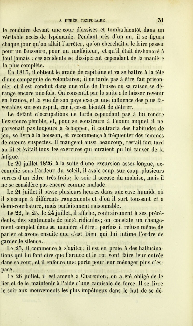 îe conduire devant une cour d'assises et tomba bientôt dans un véritable accès de lypémanie. Pendant près d'un an, il se figura chaque jour qu'on allait Farrêter, qu'on cherchait à le faire passer pour un faussaire, pour un malfaiteur, et qu'il était déshonoré à tout jamais : ces accidents se dissipèrent cependant de la manièi e la plus complète. En 1815, il obtient le grade de capitaine et va se battre à la tête d'une compagnie de volontaires; il ne tarde pas à être fait prison- nier et il est conduit dans une ville de Prusse où sa raison se dé- range encore une fois. On consentit par la suite à le laisser revenir en France, et la vue de son pays exerça une influence des plus fa- vorables sur son esprit, car il cessa bientôt de délirer. Le défaut d'occupations ne tarda cependant pas à lui rendre l'existence pénible, et, pour se soustraire à l'ennui auquel il ne parvenait pas toujours à échapper, il contracta des habitudes de jeu, se livra à la boisson, et recommença à fréquenter des femmes de mœurs suspectes. Il mangeait aussi beaucoup, restait fort tard au lit et évitait tous les exercices qui auraient pu lui causer de la fatigue. Le 20 juillet 1826, à la suite d'une excursion assez longue, ac- complie sous l'ardeur du soleil, il avale coup sur coup plusieurs verres d'un cidre très-frais ; le soir il accuse du malaise, mais il ne se considère pas encore comme malade. Le 21 juillet il passe plusieurs heures dans une cave humide où il s'occupe à différents rangements et d'où il sort toussant et à demi-courbaturé, mais parfaitement raisonnable. Le 22, le 23, le 24 juillet, il affiche, contrairement à ses précé- dents, des sentiments de piété ridicules ; on constate un change- ment complet dans sa manière d'être ; parfois il refuse même de parler et avoue ensuite que c'est Dieu qui lui intime l'ordre de garder le silence. Le 25, il commence à s'agiter; il est en proie à des hallucina- tions qui lui font dire que l'armée et le roi vont faire leur entrée dans sa cour, et il enfonce une porte pour leur ménager plus d'es- pace. Le 26 juillet, il est amené à Charenton ; on a été obligé de le lier et de le maintenir à l'aide d'une camisole de force. Il se livre le soir aux mouvements les plus impétueux dans le but de se dé-