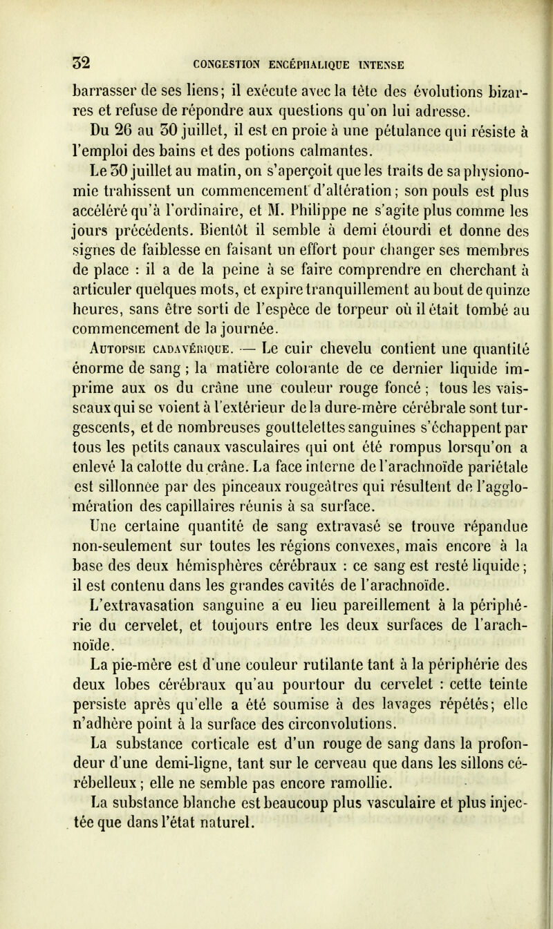 barrasser de ses liens; il exécute avec la tète des évolutions bizar- res et refuse de répondre aux questions qu'on lui adresse. Du 26 au 50 juillet, il est en proie à une pétulance qui résiste à l'emploi des bains et des potions calmantes. Le 30 juillet au matin, on s'aperçoit que les traits de sa physiono- mie trahissent un commencement d'allération ; son pouls est plus accéléré qu'à l'ordinaire, et M. Phihppe ne s'agite plus comme les jours précédents. Bientôt il semble à demi étourdi et donne des signes de faiblesse en faisant un effort pour changer ses membres de place : il a de la peine à se faire comprendre en cherchant à articuler quelques mots, et expire tranquillement au bout de quinze heures, sans être sorti de l'espèce de torpeur où il était tombé au commencement de la journée. Autopsie cadavêuique. — Le cuir chevelu contient une quantité énorme de sang ; la matière colorante de ce dernier liquide im- prime aux os du crâne une couleur rouge foncé ; tous les vais- seaux qui se voient à l'extérieur delà dure-mère cérébrale sont tur- gescents, et de nombreuses gouttelettes sanguines s'échappent par tous les petits canaux vasculaires qui ont été rompus lorsqu'on a enlevé la calotte du crâne. La face interne de l'arachnoïde pariétale est sillonnée par des pinceaux rougeâtres qui résultent de l'agglo- nfiération des capillaires réunis à sa surface. Une certaine quantité de sang extravasé se trouve répandue non-seulement sur toutes les régions convexes, mais encore à la base des deux hémisphères cérébraux : ce sang est resté liquide ; il est contenu dans les grandes cavités de l'arachnoïde. L'extravasation sanguine a eu lieu pareillement à la périphé- rie du cervelet, et toujours entre les deux surfaces de l'arach- noïde. La pie-mère est d'une couleur rutilante tant à la périphérie des deux lobes cérébraux qu'au pourtour du cervelet : cette teinte persiste après qu'elle a été soumise à des lavages répétés; elle n'adhère point à la surface des circonvolutions. La substance corticale est d'un rouge de sang dans la profon- deur d'une demi-ligne, tant sur le cerveau que dans les sillons cé- rébelleux ; elle ne semble pas encore ramollie. La substance blanche est beaucoup plus vasculaire et plus injec- tée que dans l'état naturel.