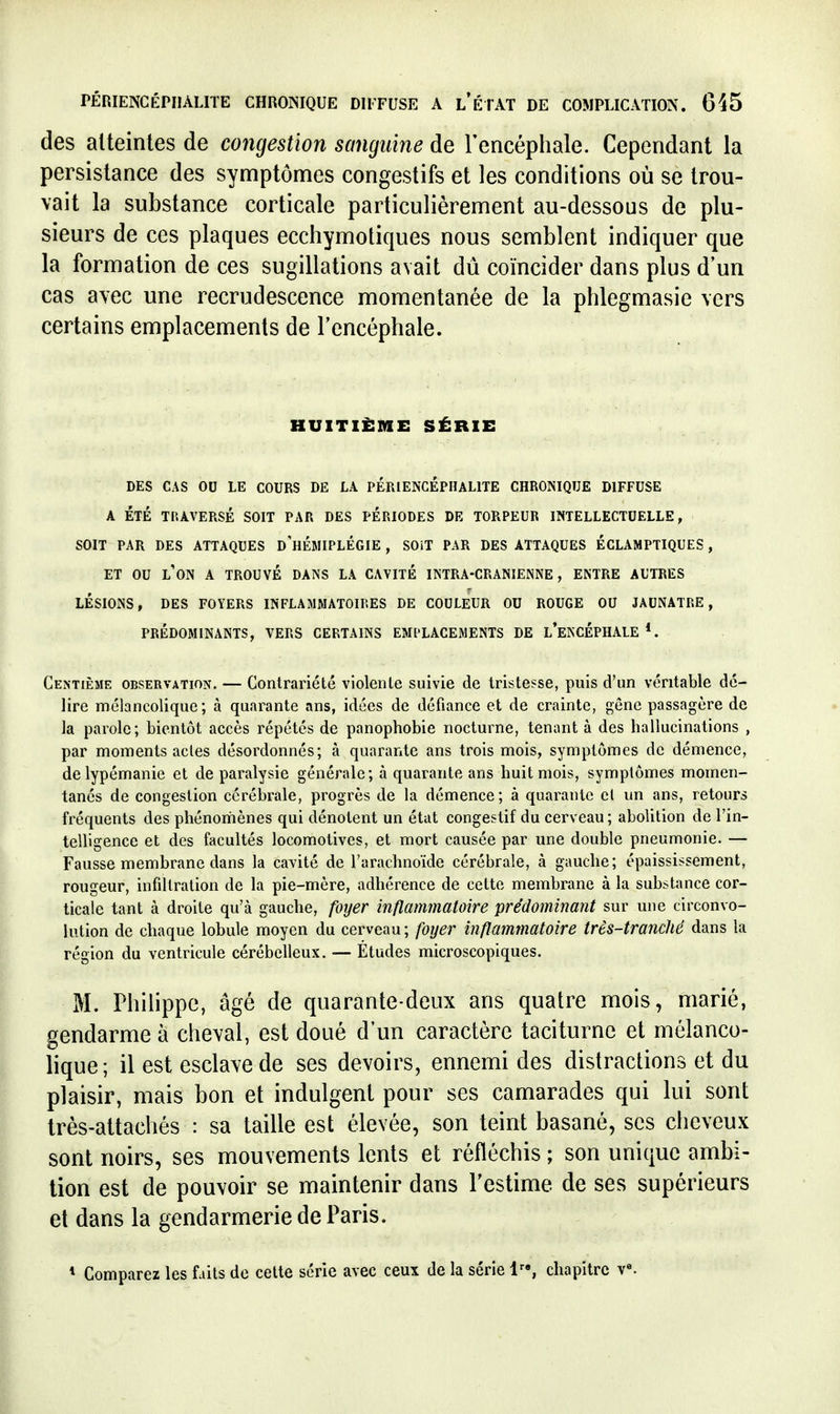 des alteinles de congestion sanguine de l'encéphale. Cependant la persistance des symptômes congestifs et les conditions où se trou- vait la substance corticale particulièrement au-dessous de plu- sieurs de ces plaques ecchymotiques nous semblent indiquer que la formation de ces sugillations avait dû coïncider dans plus d'un cas avec une recrudescence momentanée de la phlegmasie vers certains emplacements de l'encéphale. HUITIÈME SÉRIE DES CAS OU LE COURS DE LA PERIENCÉPHALITE CHRONIQUE DIFFUSE A ÉTÉ TRAVERSÉ SOIT PAR DES PÉRIODES DE TORPEUR INTELLECTUELLE, SOIT PAR DES ATTAQUES d'hÉMIPLÉGIE , SOiT PAR DES ATTAQUES ÉCLAMPTIQUES, ET OU l'on a TROUVÉ DANS LA CAVITÉ INTRA-CRANIENNE, ENTRE AUTRES LÉSIONS, DES FOYERS INFLAMMATOIRES DE COULEUR OU ROUGE OU JAUNATRE, PRÉDOMINANTS, VERS CERTAINS EMPLACEMENTS DE l'eKCÉPHALE *. Centième observation. — Contrariété violente suivie de tristesse, puis d'un véritable dé- lire mélancolique; à quarante ans, idées de défiance et de crainte, gêne passagère de la parole; bientôt accès répétés de panophobie nocturne, tenant à des hallucinations , par moments actes désordonnés; à quarante ans trois mois, symptômes de démence, de lypémanie et de paralysie générale; à quarante ans huit mois, symptômes momen- tanés de congestion cérébrale, progrès de la démence; à quarante cl un ans, retours fréquents des phénomènes qui dénotent un état congestif du cerveau; abolition de l'in- telligence et des facultés locomotives, et mort causée par une double pneumonie. — Fausse membrane dans la cavité de l'arachnoïde cérébrale, à gauche; épaississement, rougeur, infiltration de la pie-mère, adhérence de cette membrane à la substance cor- ticale tant à droite qu'à gauche, foyer inflammatoire prédominant sur une circonvo- lution de chaque lobule moyen du cerveau; fo?jer inflammatoire très-tranché dans la région du ventricule cérébelleux. — Études microscopiques. M. Philippe, âgé de quarante-deux ans quatre mois, marié, gendarme à cheval, est doué d'un caractère taciturne et mélanco- lique; il est esclave de ses devoirs, ennemi des distractions et du plaisir, mais bon et indulgent pour ses camarades qui lui sont très-attachés : sa taille est élevée, son teint basané, ses clieveux sont noirs, ses mouvements lents et réfléchis ; son unique ambi- tion est de pouvoir se maintenir dans l'estime de ses supérieurs et dans la gendarmerie de Paris. * Comparez les faits de celte série avec ceu\ de la série 1, chapitre v«.