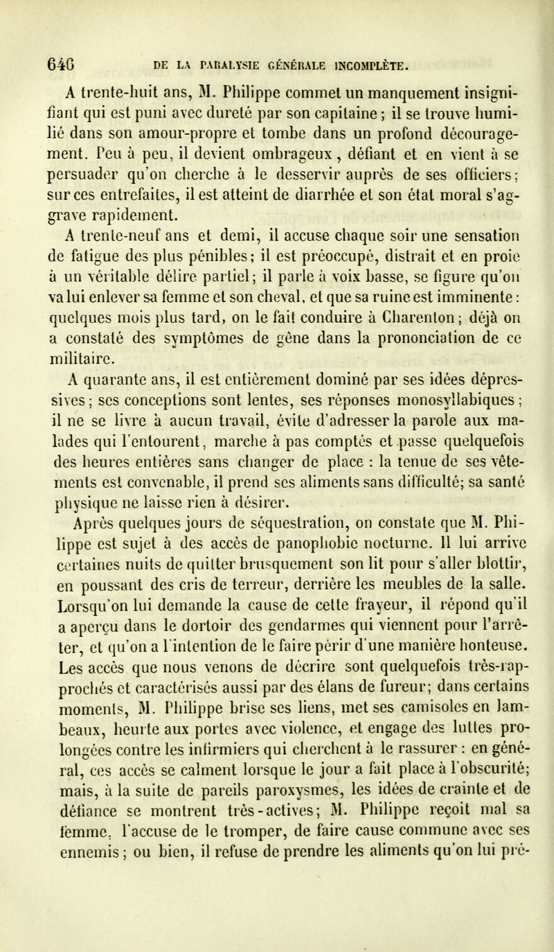 A trente-huit ans, M. Philippe commet un manquement insigni- fiant qui est puni avec dureté par son capitaine ; il se trouve humi- lié dans son amour-propre et tombe dans un profond décourage- ment. Peu à peu, il devient ombrageux, défiant et en vient à se persuader qu'on cherche à le desservir auprès de ses ofliciers ; sur ces entrefaites, il est atteint de diarrhée et son état moral s'ag- grave rapidement. A trenle-neuf ans et demi, il accuse chaque soir une sensation de fatigue des plus pénibles; il est préoccupé, distrait et en proie à un véritable délire partiel; il parle à voix basse, se figure qu'on va lui enlever sa femme et son cheval, et que sa ruine est imminente : quelques mois plus tard, on le fail conduire à Charenton; déjà on a constaté des symptômes de gêne dans la prononciation de ce militaire. A quarante ans, il est entièrement dominé par ses idées dépres- sives; ses conceptions sont lentes, ses réponses monosyllabiques; il ne se livre a aucun travail, évite d'adresser la parole aux ma- lades qui l'entourent, marche à pas comptés et passe quelquefois des heures entières sans changer de place : la tenue de ses vête- ments est convenable, il prend ses ahments sans difficulté; sa santé physique ne laisse rien à désirer. Après quelques jours de séquestration, on constate que M. Phi- lippe est sujet à des accès de panophobie nocturne. Il lui arrive certaines nuits de quitter brusquement son lit pour s'aller blottir, en poussant des cris de terreur, derrière les meubles de la salle. Lorsqu'on lui demande la cause de cette frayeur, il répond qu'il a aperçu dans le dortoir des gendarmes qui viennent pour Farre- ter, et qu'on a l'intention de le faire périr d'une manière honteuse. Les accès que nous venons de décrire sont quelquefois très-rap- prochés et caractérisés aussi par des élans de fureur; dans certains moments, M. Phihppe brise ses liens, met ses camisoles en lam- beaux, heurte aux portes avec violence, et engage des luttes pro- longées contre les inlirmiers qui clierchent à le rassurer : en géné- ral, ces accès se calment lorsque le jour a fait place à l'obscurité; mais, à la suite de pareils paroxysmes, les idées de crainte et de détiance se montrent très-actives ; iM. Philippe reçoit mal sa lëmme, l'accuse de le tromper, de faire cause commune avec ses ennemis ; ou bien, il refuse de prendre les aliments qu'on lui pré-