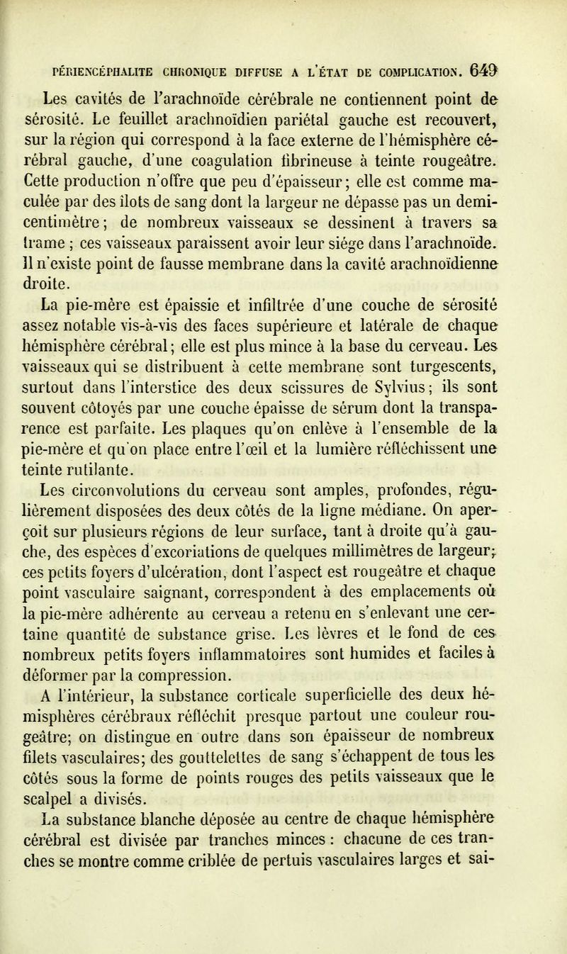 Les cavités de Tarachnoïde cérébrale ne contiennent point de sérosité. Le feuillet araclinoïdien pariétal gauche est recouvert, sur la région qui correspond à la face externe de l'hémisphère cé- rébral gauche, d'une coagulation librineuse à teinte rougeâtre. Cette production n'offre que peu d'épaisseur; elle est comme ma- culée par des ilôts de sang dont la largeur ne dépasse pas un demi- centimètre ; de nombreux vaisseaux se dessinent à travers sa trame ; ces vaisseaux paraissent avoir leur siège dans l'arachnoïde. ]1 n'existe point de fausse membrane dans la cavité arachnoïdienne droite. La pie-mère est épaissie et infiltrée d'une couche de sérosité assez notable vis-à-vis des faces supérieure et latérale de chaque hémisphère cérébral; elle est plus mince à la base du cerveau. Les vaisseaux qui se distribuent à cette membrane sont turgescents, surtout dans l'interstice des deux scissures de Sylvius ; ils sont souvent côtoyés par une couche épaisse de sérum dont la transpa- rence est parfaite. Les plaques qu'on enlève à l'ensemble de la pie-mère et qu'on place entre l'œil et la lumière réfléchissent une teinte rutilante. Les circonvolutions du cerveau sont amples, profondes, régu- lièrement disposées des deux côtés de la ligne médiane. On aper- çoit sur plusieurs régions de leur surface, tant à droite qu'à gau- che, des espèces d'excoriations de quelques millimètres de largeur;, ces petits foyers d'ulcération, dont l'aspect est rougeâtre et chaque point vasculaire saignant, correspondent à des emplacements où la pie-mère adhérente au cerveau a retenu en s'enlevant une cer- taine quantité de substance grise. Les lèvres et le fond de ces nombreux petits foyers inflammatoires sont humides et faciles à déformer par la compression. A l'intérieur, la substance corticale superficielle des deux hé- misphères cérébraux réfléchit presque partout une couleur rou- geâtre; on distingue en outre dans son épaisseur de nombreux filets vasculaires; des gouttelettes de sang s'échappent de tous les côtés sous la forme de points rouges des petits vaisseaux que le scalpel a divisés. La substance blanche déposée au centre de chaque hémisphère cérébral est divisée par tranches minces : chacune de ces tran- ches se montre comme criblée de pertuis vasculaires larges et sai-