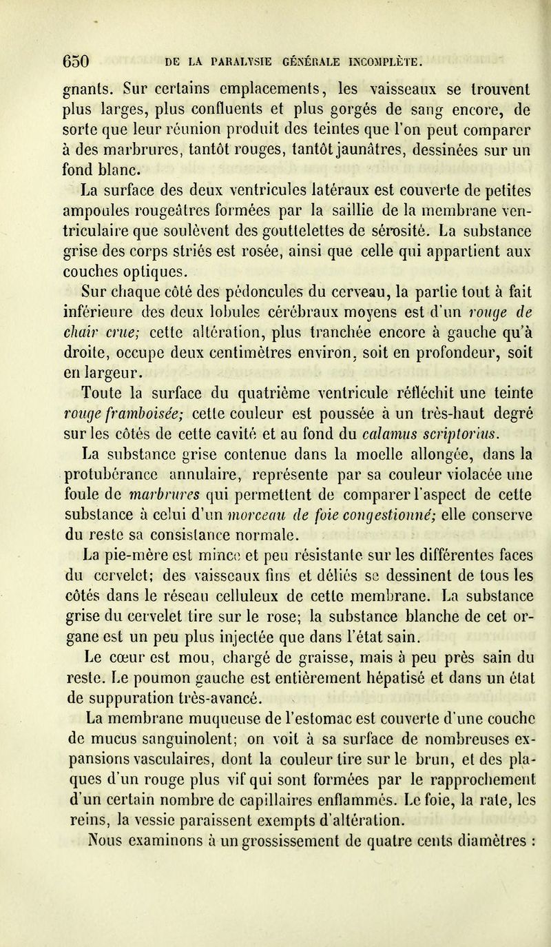gnants. Sur certains emplacements, les vaisseaux se trouvent plus larges, plus confluents et plus gorgés de sang encore, de sorte que leur réunion produit des teintes que l'on peut comparer à des marbrures, tantôt rouges, tantôt jaunâtres, dessinées sur un fond blanc. La surface des deux ventricules latéraux est couverte de petites ampoules rougeâtres formées par la saillie de la membrane vcn- triculaire que soulèvent des gouttelettes de sérosité. La substance grise des corps striés est rosée, ainsi que celle qui appartient aux couches optiques. Sur chaque côté des pédoncules du cerveau, la partie tout à fait inférieure des deux lobules cérébraux moyens est d'un ronge de chair crue; cette altération, plus tranchée encore à gauche qu'à droite, occupe deux centimètres environ, soit en profondeur, soit en largeur. Toute la surface du quatrième ventricule réfléchit une teinte rouge framboisée; cette couleur est poussée à un très-haut degré sur les côtés de cette cavité et au fond du calamus scriptorhis. La substance grise contenue dans la moelle allongée, dans la protubérance annulaire, représente par sa couleur violacée une foule de marbrures qui permettent de comparer l'aspect de cette substance à celui d'un morceau de foie congestionné; elle conserve du reste sa consistance normale. La pie-mère est minco et peu résistante sur les différentes faces du cervelet; des vaisseaux fins et déliés se dessinent de tous les côtés dans le réseau celluleux de cette membrane. La substance grise du cervelet tire sur le rose; la substance blanche de cet or- gane est un peu plus injectée que dans l'état sain. Le cœur est mou, chargé de graisse, mais à peu près sain du reste. Le poumon gauche est entièrement hépatisé et dans un état de suppuration très-avancé. La membrane muqueuse de l'estomac est couverte d'une couche de mucus sanguinolent; on voit à sa surface de nombreuses ex- pansions vasculaires, dont la couleur tire sur le brun, et des pla- ques d'un rouge plus vif qui sont formées par le rapprochement d'un certain nombre de capillaires enflammés. Le foie, la rate, les reins, la vessie paraissent exempts d'altération. Nous examinons à un grossissement de quatre cents diamètres :