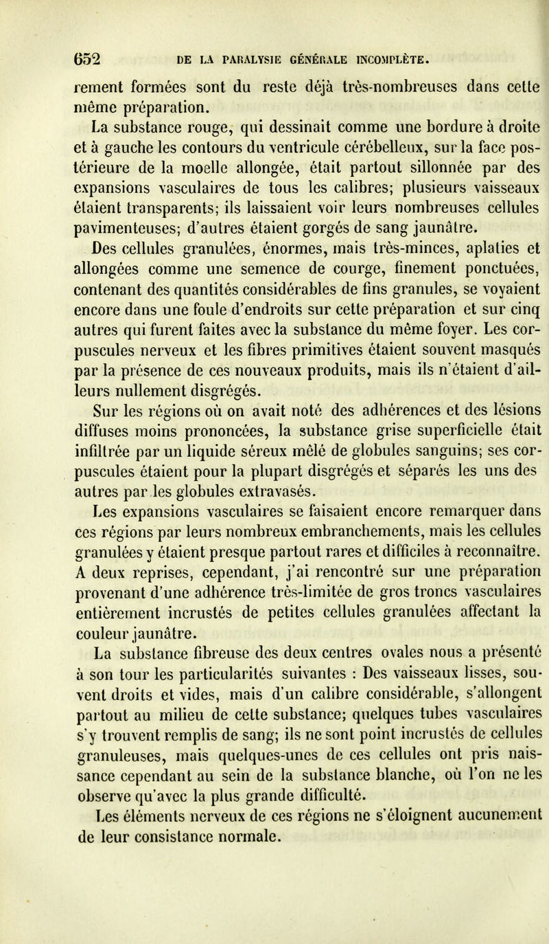 rement formées sont, du reste déjà très-nombreuses dans cette même préparation. La substance rouge, qui dessinait comme une bordure à droite et à gauche les contours du \entricule cérébelleux, sur la face pos- térieure de la moelle allongée, était partout sillonnée par des expansions \asculaires de tous les calibres; plusieurs vaisseaux étaient transparents; ils laissaient voir leurs nombreuses cellules pavimenteuses; d'autres étaient gorgés de sang jaunâtre. Des cellules granulées, énormes, mais très-minces, aplaties et allongées comme une semence de courge, finement ponctuées, contenant des quantités considérables de fins granules, se voyaient encore dans une foule d'endroits sur cette préparation et sur cinq autres qui furent faites avec la substance du même foyer. Les cor- puscules nerveux et les fibres primitives étaient souvent masqués par la présence de ces nouveaux produits, mais ils n'étaient d'ail- leurs nullement disgrégés. Sur les régions où on avait noté des adhérences et des lésions diffuses moins prononcées, la substance grise superficielle était infiltrée par un liquide séreux mêlé de globules sanguins; ses cor- puscules étaient pour la plupart disgrégés et séparés les uns des autres par les globules extravasés. Les expansions vasculaires se faisaient encore remarquer dans ces régions par leurs nombreux embranchements, mais les cellules granulées y étaient presque partout rares et difficiles à reconnaître. A deux reprises, cependant, j'ai rencontré sur une préparation provenant d'une adhérence très-limitée de gros troncs vasculaires entièrement incrustés de petites cellules granulées affectant la couleur jaunâtre. La substance fibreuse des deux centres ovales nous a présenté à son tour les particularités suivantes : Des vaisseaux lisses, sou- vent droits et vides, mais d'un calibre considérable, s'allongent pailout au milieu de cette substance; quelques tubes vasculaires s'y trouvent remplis de sang; ils ne sont point incrustés de cellules granuleuses, mais quelques-unes de ces cellules ont pris nais- sance cependant au sein de la substance blanche, où Ton ne les observe qu'avec la plus grande difficulté. Les éléments nerveux de ces régions ne s'éloignent aucunement de leur consistance normale.