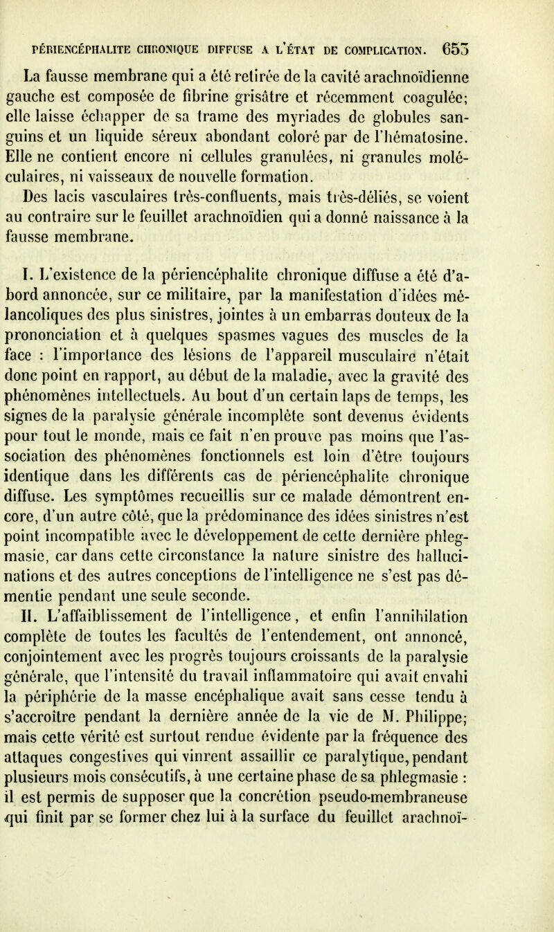 La fausse membrane qui a été retirée de la cavité arachnoïdienne gauche est composée de fibrine grisâtre et récemment coagulée; elle laisse échapper de sa trame des myriades de globules san- guins et un liquide séreux abondant coloré par de l'hématosine. Elle ne contient encore ni cellules granulées, ni granules molé- culaires, ni vaisseaux de nouvelle formation. Des lacis vasculaires très-confluents, mais très-déliés, se voient au contraire sur le feuillet arachnoïdien qui a donné naissance à la fausse membrane. I. L'existence de la périencéphalite chronique diffuse a été d'a- bord annoncée, sur ce militaire, par la manifestation d'idées mé- lancoliques des plus sinistres, jointes à un embarras douteux de la prononciation et à quelques spasmes vagues des muscles de la face : l'importance des lésions de l'appareil musculaire n'était donc point en rapport, au début de la maladie, avec la gravité des phénomènes intellectuels. Au bout d'un certain laps de temps, les signes de la paralysie générale incomplète sont devenus évidents pour tout le monde, mais ce fait n'en prouve pas moins que l'as- sociation des phénomènes fonctionnels est loin d'être toujours identique dans les différents cas de périencéphalite chronique diffuse. Les symptômes recueillis sur ce malade démontrent en- core, d'un autre côté, que la prédominance des idées sinistres n'est point incompatible avec le développement de cette dernière phleg- masie, car dans cette circonstance la nature sinistre des halluci- nations et des autres conceptions de l'intelligence ne s'est pas dé- mentie pendant une seule seconde. IL L'affaiblissement de l'inteUigence, et enfin l'annihilation complète de toutes les facultés de l'entendement, ont annoncé, conjointement avec les progrès toujours croissants de la paralysie générale, que l'intensité du travail inflammatoire qui avait envahi la périphérie de la masse encéphalique avait sans cesse tendu à s'accroître pendant la dernière année de la vie de M. Philippe; mais cette vérité est surtout rendue évidente par la fréquence des attaques congestives qui vinrent assaillir ce paralytique, pendant plusieurs mois consécutifs, à une certaine phase de sa phlegmasie : il est permis de supposer que la concrétion pseudo-membraneuse qui finit par se former chez lui à la surface du feuillet arachnoï-