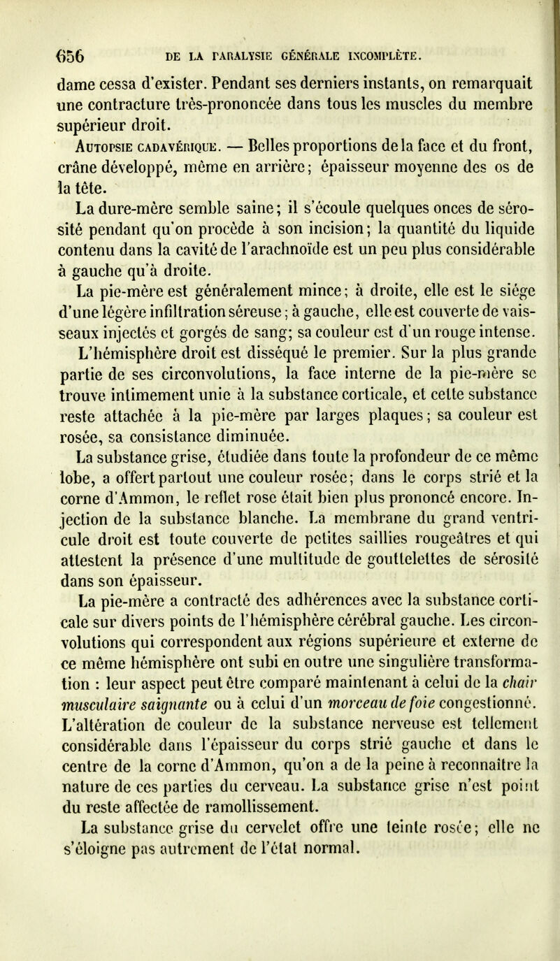 dame cessa d'exister. Pendant ses derniers instants, on remarquait une contracture très-prononcée dans tous les muscles du membre supérieur droit. Autopsie cadavérique. — Belles proportions delà face et du front, crâne développé, même en arrière; épaisseur moyenne des os de la tête. La dure-mère semble saine ; il s'écoule quelques onces de séro- sité pendant qu'on procède à son incision; la quantité du liquide contenu dans la cavité de l'arachnoïde est un peu plus considérable à gauche qu'à droite. La pie-mère est généralement mince ; à droite, elle est le siège d'une légère infiltration séreuse; à gauche, elle est couverte de vais- seaux injectés et gorgés de sang; sa couleur est d'un rouge intense. L'hémisphère droit est disséqué le premier. Sur la plus grande partie de ses circonvolutions, la face interne de la pie-mère se trouve intimement unie à la substance corticale, et cette substance reste attachée à la pie-mère par larges plaques ; sa couleur est rosée, sa consistance diminuée. La substance grise, étudiée dans toute la profondeur de ce même lobe, a offert partout une couleur rosée; dans le corps strié et la corne d'Ammon, le reflet rose était bien plus prononcé encore. In- jection de la substance blanche. La membrane du grand ventri- cule droit est toute couverte de petites saillies rougeâtres et qui attestent la présence d'une multitude de gouttelettes de sérosité dans son épaisseur. La pie-mère a contracté des adhérences avec la substance corti- cale sur divers points de l'hémisphère cérébral gauche. Les circon- volutions qui correspondent aux régions supérieure et externe de ce même hémisphère ont subi en outre une singulière transforma- tion : leur aspect peut être comparé maintenant à celui do la chair musculaire saignante ou à celui d'un morc^mu/e/bie congestionné. L'altération de couleur de la substance nerveuse est tellement considérable dans l'épaisseur du corps strié gauche et dans le centre de la corne d'Ammon, qu'on a de la peine à reconnaître la nature de ces parties du cerveau. La substance grise n'est point du reste affectée de ramollissement. La substance grise du cervelet offre une teinte rosce; elle ne s'éloigne pas autrement de Félat normal.