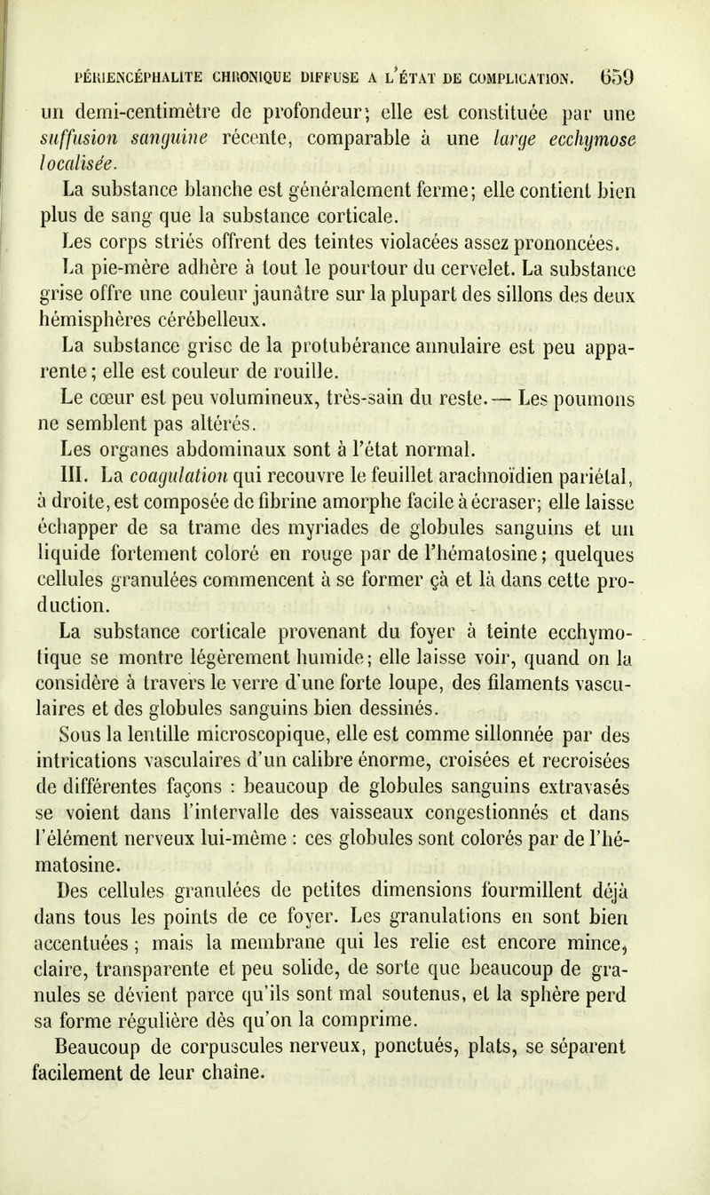 un demi-centimètre de profondeur-; elle est constituée par une suffusion sanguine récente, comparable à une large ecchymose localisée. La substance blanche est généralement ferme ; elle contient bien plus de sang que la substance corticale. Les corps striés offrent des teintes violacées assez prononcées. La pie-mère adhère à tout le pourtour du cervelet. La substance grise offre une couleur jaunâtre sur la plupart des sillons des deux hémisphères cérébelleux. La substance grise de la protubérance annulaire est peu appa- rente ; elle est couleur de rouille. Le cœur est peu volumineux, très-sain du reste. — Les poumons ne semblent pas altérés. Les organes abdominaux sont à l'état normal. liï. La coagulation qui recouvre le feuillet arachnoïdien pariétal, à droite, est composée de fibrine amorphe facile à écraser; elle laisse échapper de sa trame des myriades de globules sanguins et uii liquide fortement coloré en rouge par de Thématosine ; quelques cellules granulées commencent à se former çà et là dans cette pro- duction. La substance corticale provenant du foyer à teinte ecchymo- tique se montre légèrement humide; elle laisse voir, quand on la considère à travers le verre d'une forte loupe, des fdaments vascu- laires et des globules sanguins bien dessinés. Sous la lentille microscopique, elle est comme sillonnée par des intrications vasculaires d'un cahbre énorme, croisées et recroisées de différentes façons : beaucoup de globules sanguins extravasés se voient dans l'intervalle des vaisseaux congestionnés et dans l'élément nerveux lui-môme : ces globules sont colorés par de l'hé- matosine. Des cellules granulées de petites dimensions fourmillent déjà dans tous les points de ce foyer. Les granulations en sont bien accentuées ; mais la membrane qui les relie est encore mince, claire, transparente et peu solide, de sorte que beaucoup de gra- nules se dévient parce qu'ils sont mal soutenus, et la sphère perd sa forme régulière dès qu'on la comprime. Beaucoup de corpuscules nerveux, ponctués, plats, se séparent facilement de leur chaîne.